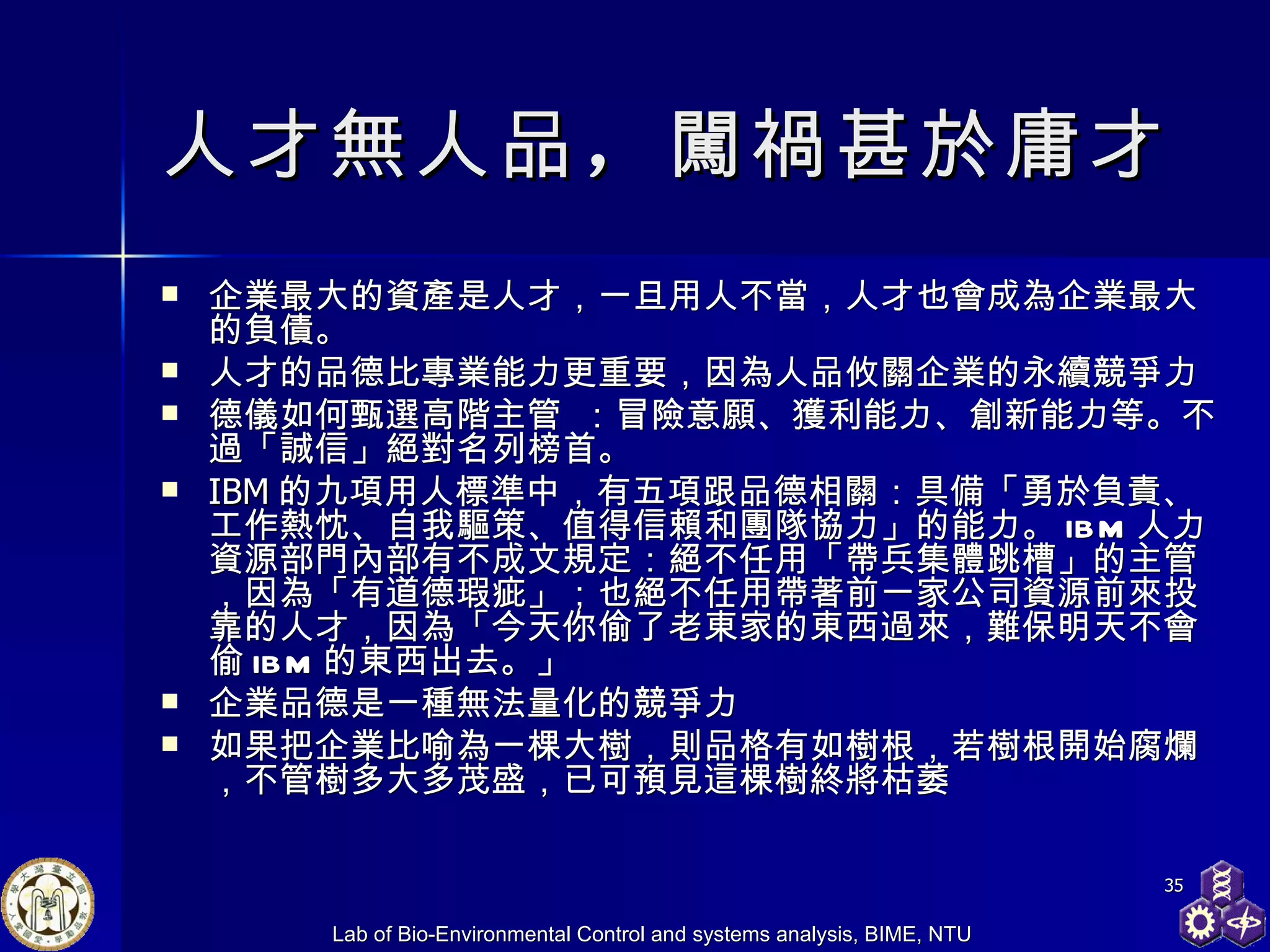 人才無人品 ， 闖禍甚於庸才   企業最大的資產是人才，一旦用人不當，人才也會成為企業最大的負債。 人才的品德比專業能力更重要，因為人品攸關企業的永續競爭力 德儀 如何甄選高階主管   ：冒險意願、獲利能力、創新能力等。不過「誠信」絕對名列榜首。 IBM 的九項用人標準中，有五項跟品德相關：具備「勇於負責、工作熱忱、自我驅策、值得信賴和團隊協力」的能力。 IBM 人力資源部門內部有不成文規定：絕不任用「帶兵集體跳槽」的主管，因為「有道德瑕疵」；也絕不任用帶著前一家公司資源前來投靠的人才，因為「今天你偷了老東家的東西過來，難保明天不會偷 IBM 的東西出去。」 企業品德是一種無法量化的競爭力 如果把企業比喻為一棵大樹，則品格有如樹根，若樹根開始腐爛，不管樹多大多茂盛，已可預見這棵樹終將枯萎 