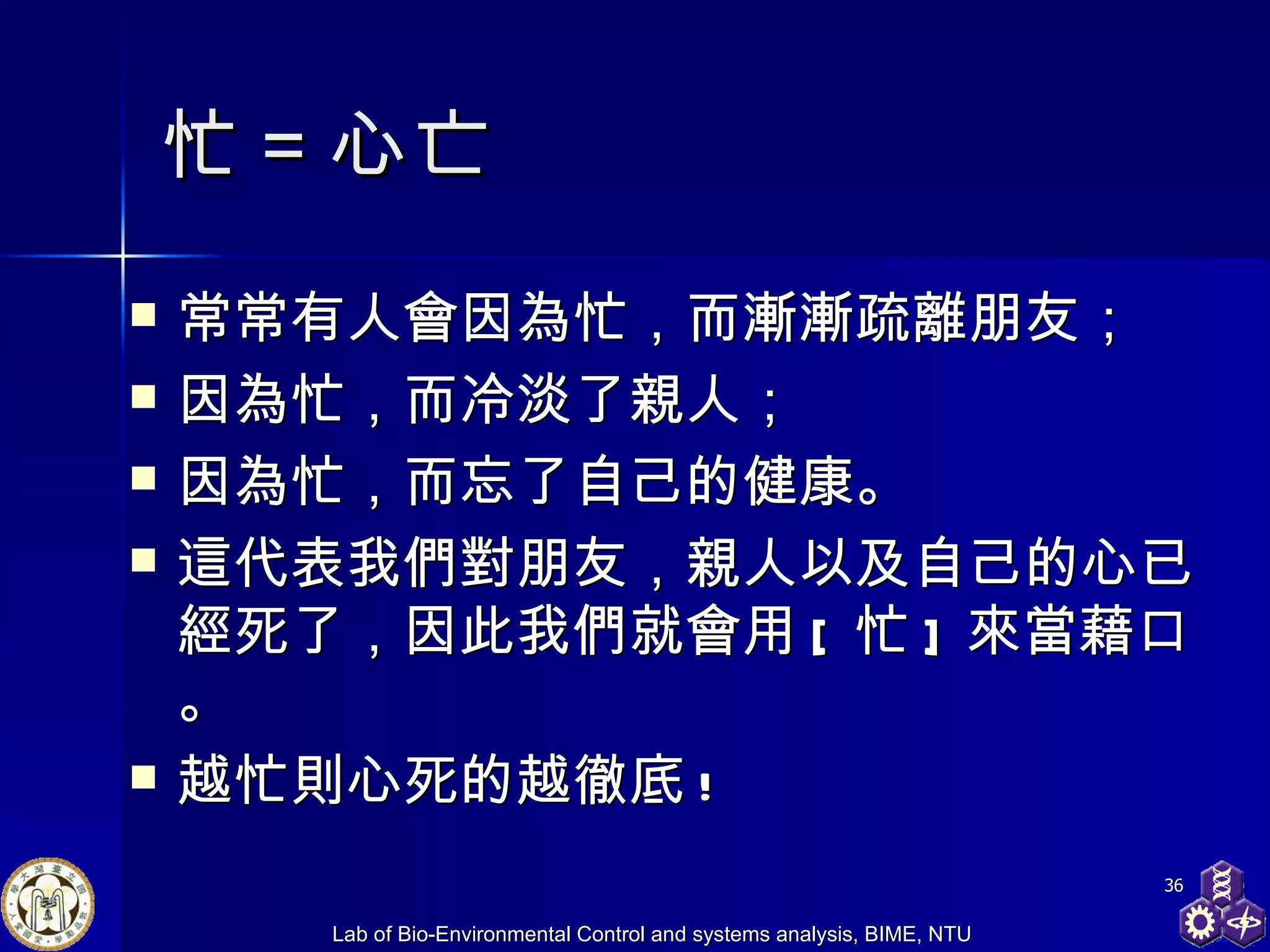 忙＝心亡 常常有人會因為忙，而漸漸疏離朋友； 因為忙，而冷淡了親人； 因為忙，而忘了自己的健康。 這代表我們對朋友，親人以及自己的心已經死了，因此我們就會用 [ 忙 ] 來當藉口。 越忙則心死的越徹底 !  
