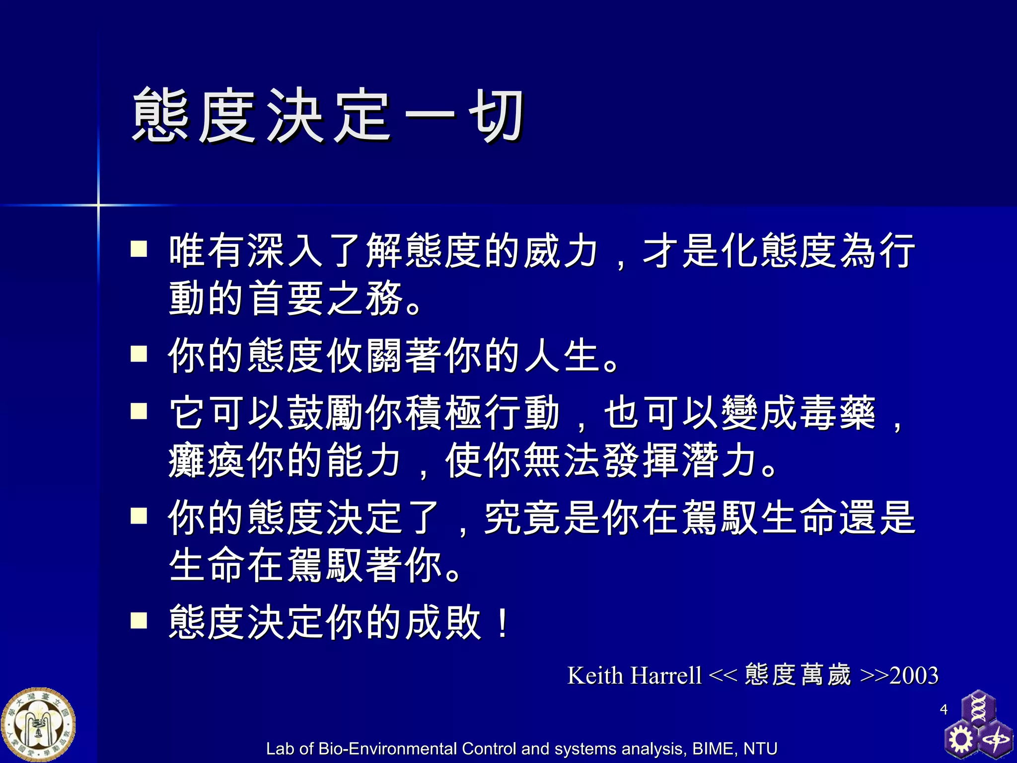 態度決定一切 唯有深入了解態度的威力，才是化態度為行動的首要之務。 你的態度攸關著你的人生。 它可以鼓勵你積極行動，也可以變成毒藥，癱瘓你的能力，使你無法發揮潛力。 你的態度決定了，究竟是你在駕馭生命還是生命在駕馭著你。 態度決定你的成敗！  Keith Harrell << 態度萬歲 >>2003 