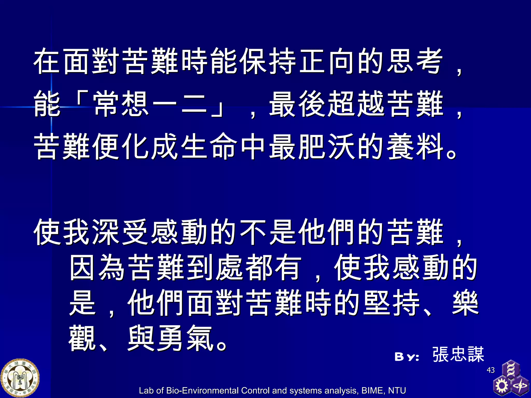 在面對苦難時能保持正向的思考， 能「常想一二」，最後超越苦難， 苦難便化成生命中最肥沃的養料。 使我深受感動的不是他們的苦難，因為苦難到處都有，使我感動的是，他們面對苦難時的堅持、樂觀、與勇氣。 By:  張忠謀 