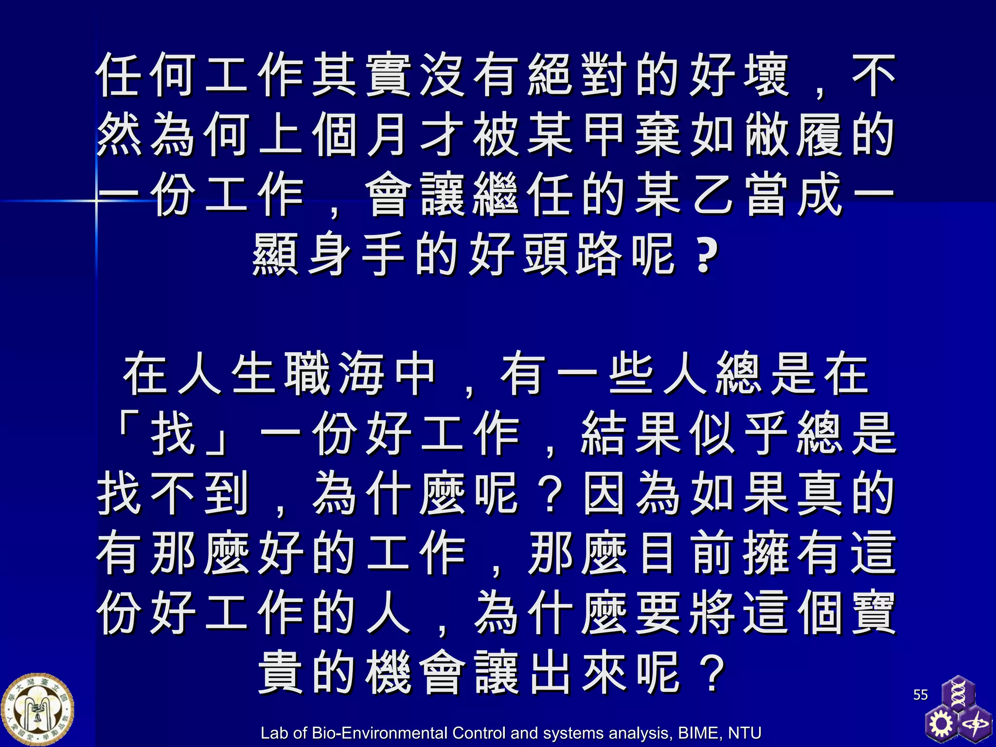 任何工作其實沒有絕對的好壞，不然為何上個月才被某甲棄如敝履的一份工作，會讓繼任的某乙當成一顯身手的好頭路呢 ?  在人生職海中，有一些人總是在「找」一份好工作，結果似乎總是找不到，為什麼呢？因為如果真的有那麼好的工作，那麼目前擁有這份好工作的人，為什麼要將這個寶貴的機會讓出來呢？ 