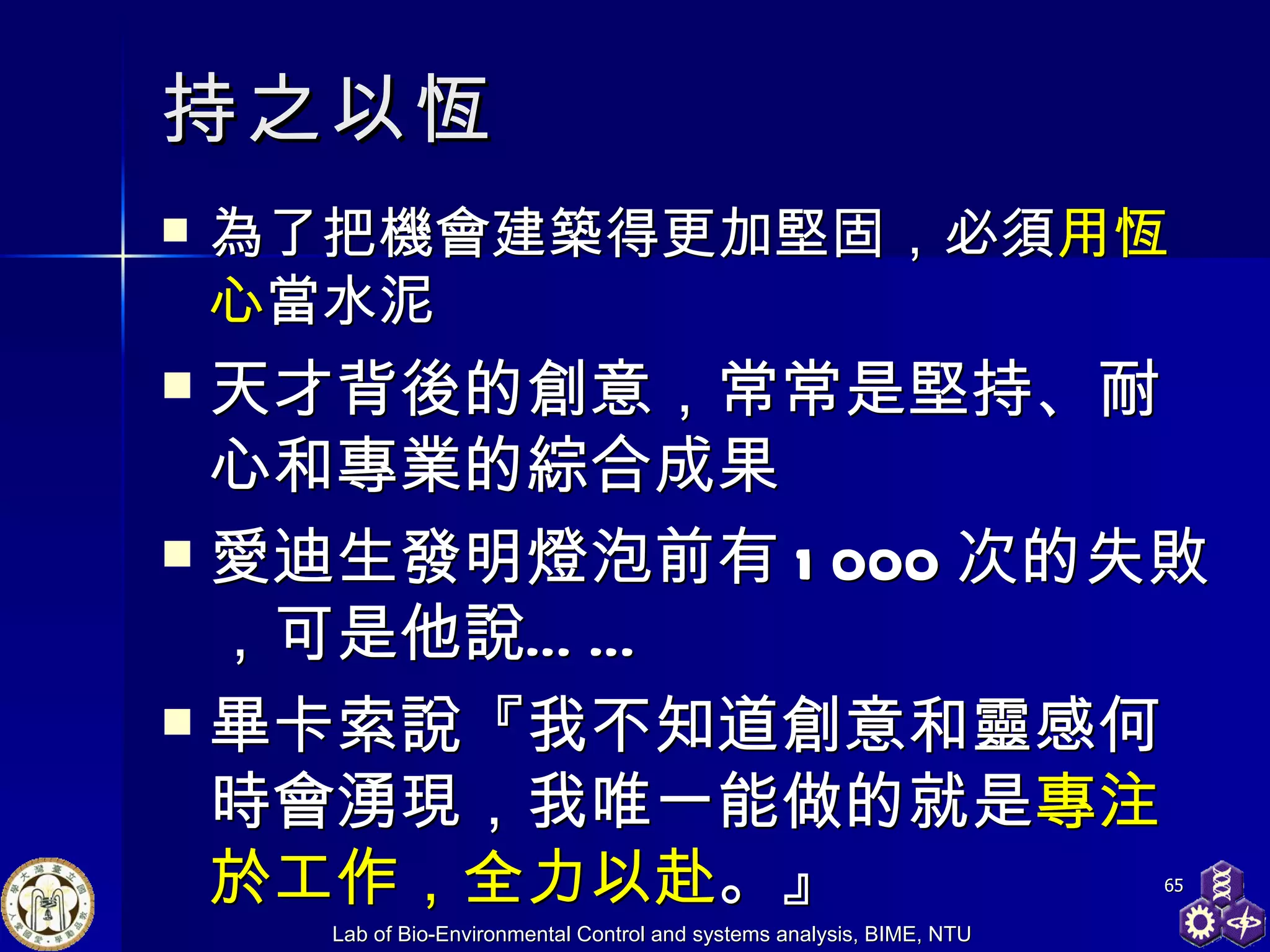 持之以恆 為了把機會建築得更加堅固，必須 用恆心 當水泥 天才背後的創意，常常是堅持、耐心和專業的綜合成果 愛迪生發明燈泡前有 1000 次的失敗，可是他說…… 畢卡索說『我不知道創意和靈感何時會湧現，我唯一能做的就是 專注於工作，全力以赴 。』 