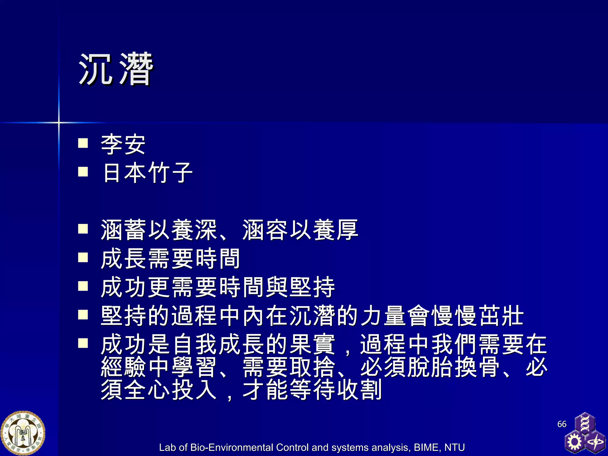 沉潛 李安 日本竹子 涵蓄以養深、涵容以養厚 成長需要時間 成功更需要時間與堅持 堅持的過程中內在沉潛的力量會慢慢茁壯 成功是自我成長的果實，過程中我們需要在經驗中學習、需要取捨、必須脫胎換骨、必須全心投入，才能等待收割 