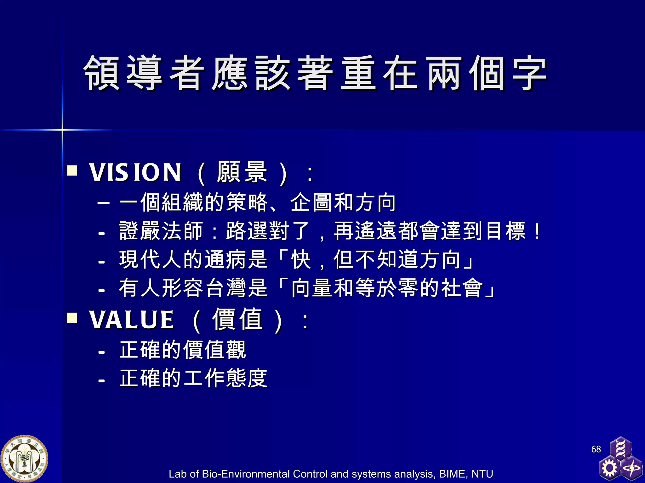 領導者應該著重在兩個字 VISION （願景） ： 一個組織的策略、企圖和方向 證嚴法師 ： 路選對了，再遙遠都會達到目標！ 現代人的通病是「快，但不知道方向」 有人 形容台灣是「向量和等於零的社會」 VALUE （價值） ： 正確的價值觀 正確的工作態度 