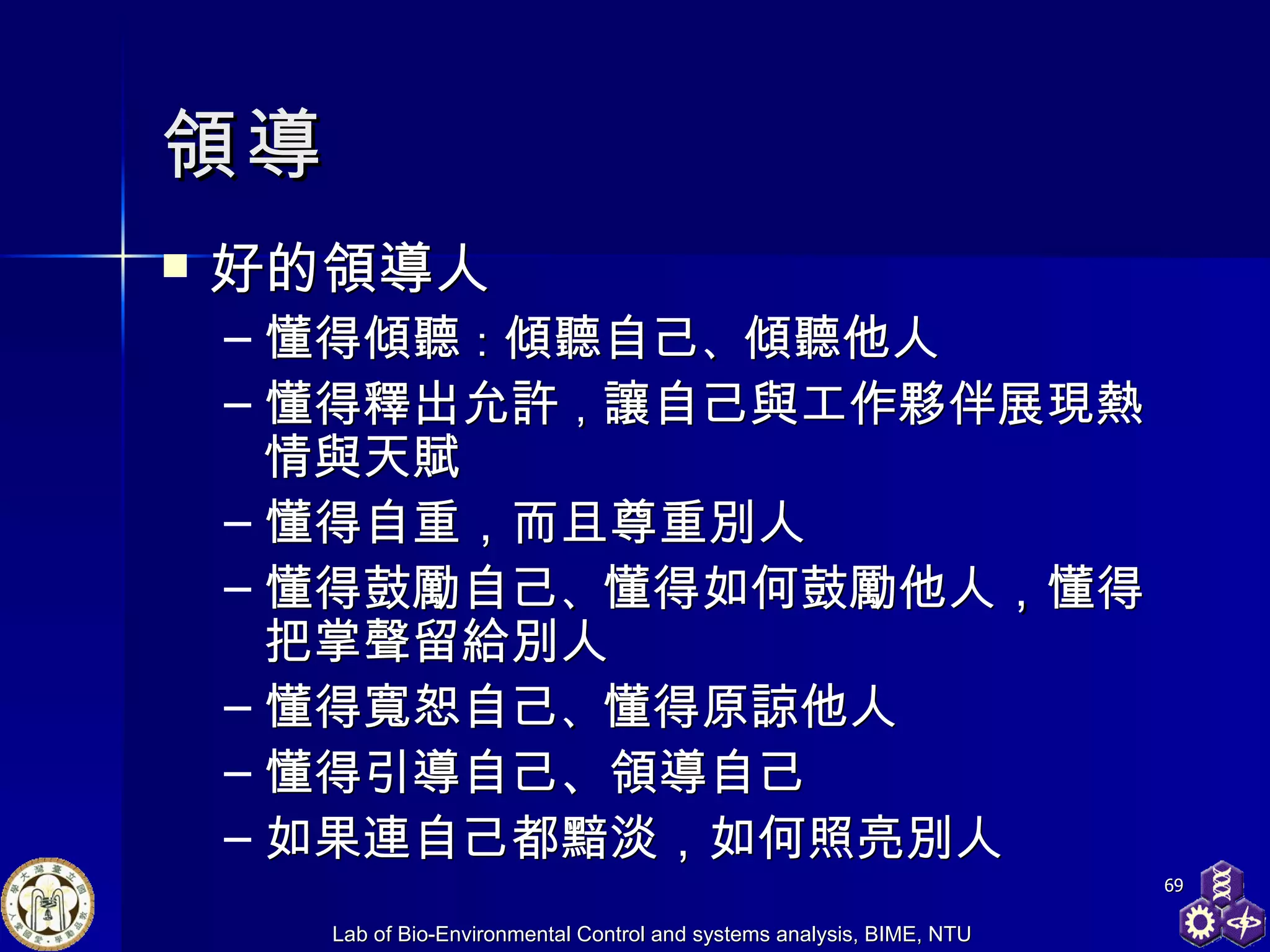 領導 好的領導人 懂得傾聽 ： 傾聽自己 、 傾聽他人 懂得釋出允許 ， 讓自己與工作夥伴展現熱情與天賦 懂得自重，而且尊重別人 懂得鼓勵自己 、 懂得如何鼓勵他人 ， 懂得把掌聲留給別人 懂得寬恕自己 、 懂得原諒他人 懂得引導自己、領導自己 如果連自己都黯淡，如何照亮別人 