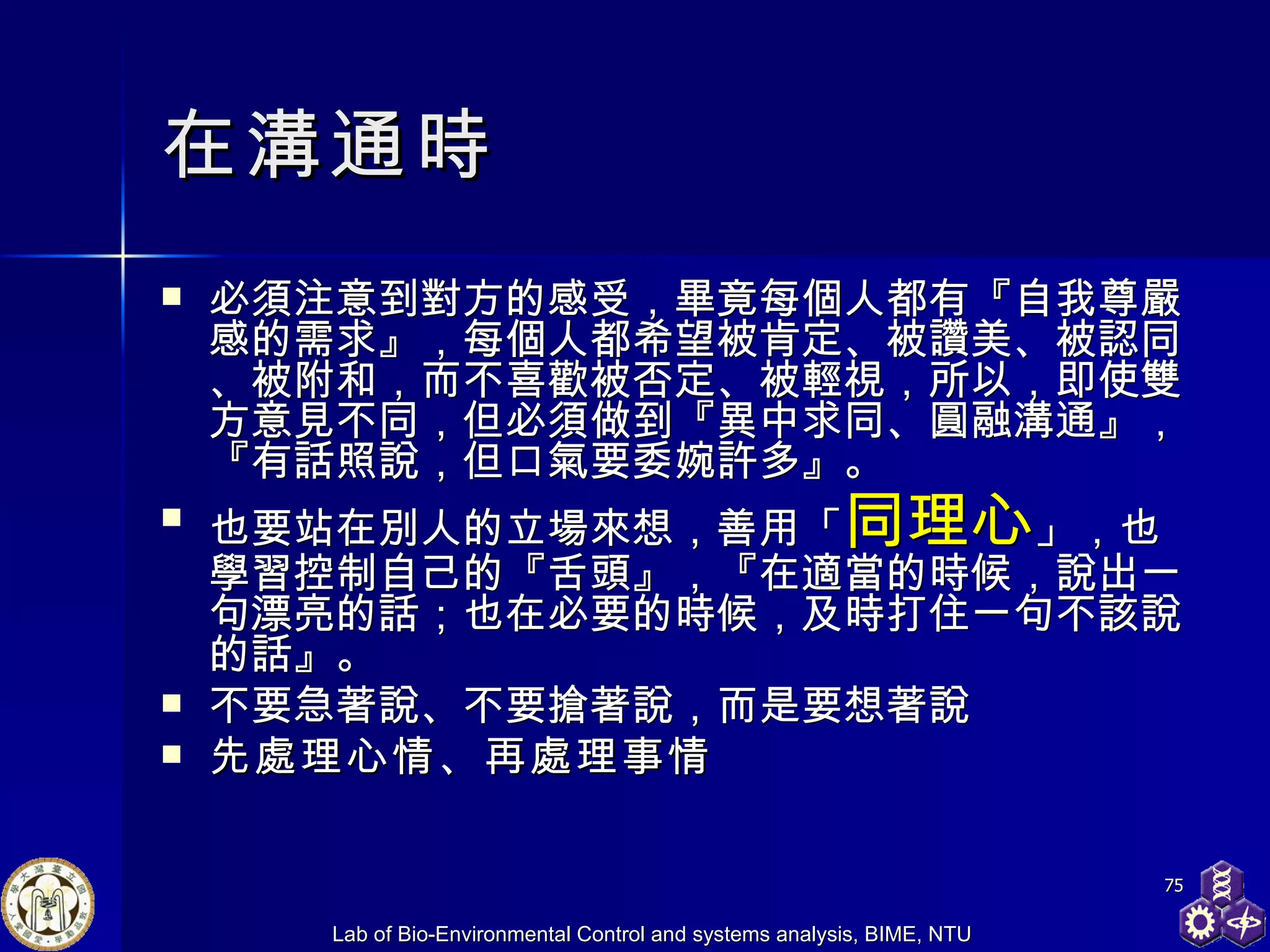 在溝通時 必須注意到對方的感受，畢竟每個人都有『自我尊嚴感的需求』，每個人都希望被肯定、被讚美、被認同、被附和，而不喜歡被否定、被輕視，所以，即使雙方意見不同，但必須做到『異中求同、圓融溝通』，『有話照說，但口氣要委婉許多』。  也要站在別人的立場來想，善用「 同理心 」，也學習控制自己的『舌頭』，『在適當的時候，說出一句漂亮的話；也在必要的時候，及時打住一句不該說的話』。  不要急著說、不要搶著說，而是要想著說 先處理心情、再處理事情   