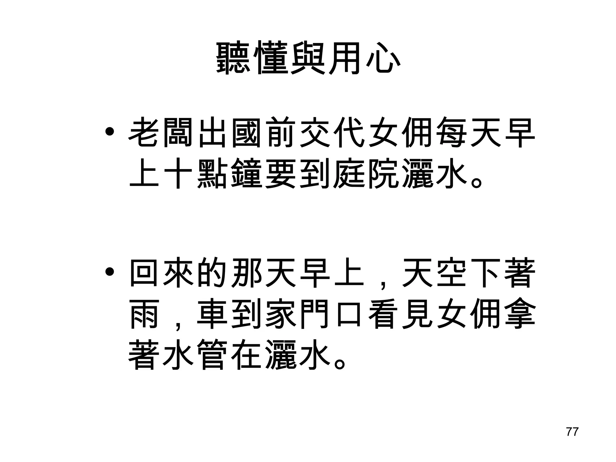聽懂與用心 老闆出國前交代女佣每天早上十點鐘要到庭院灑水。 回來的那天早上，天空下著雨，車到家門口看見女佣拿著水管在灑水。 