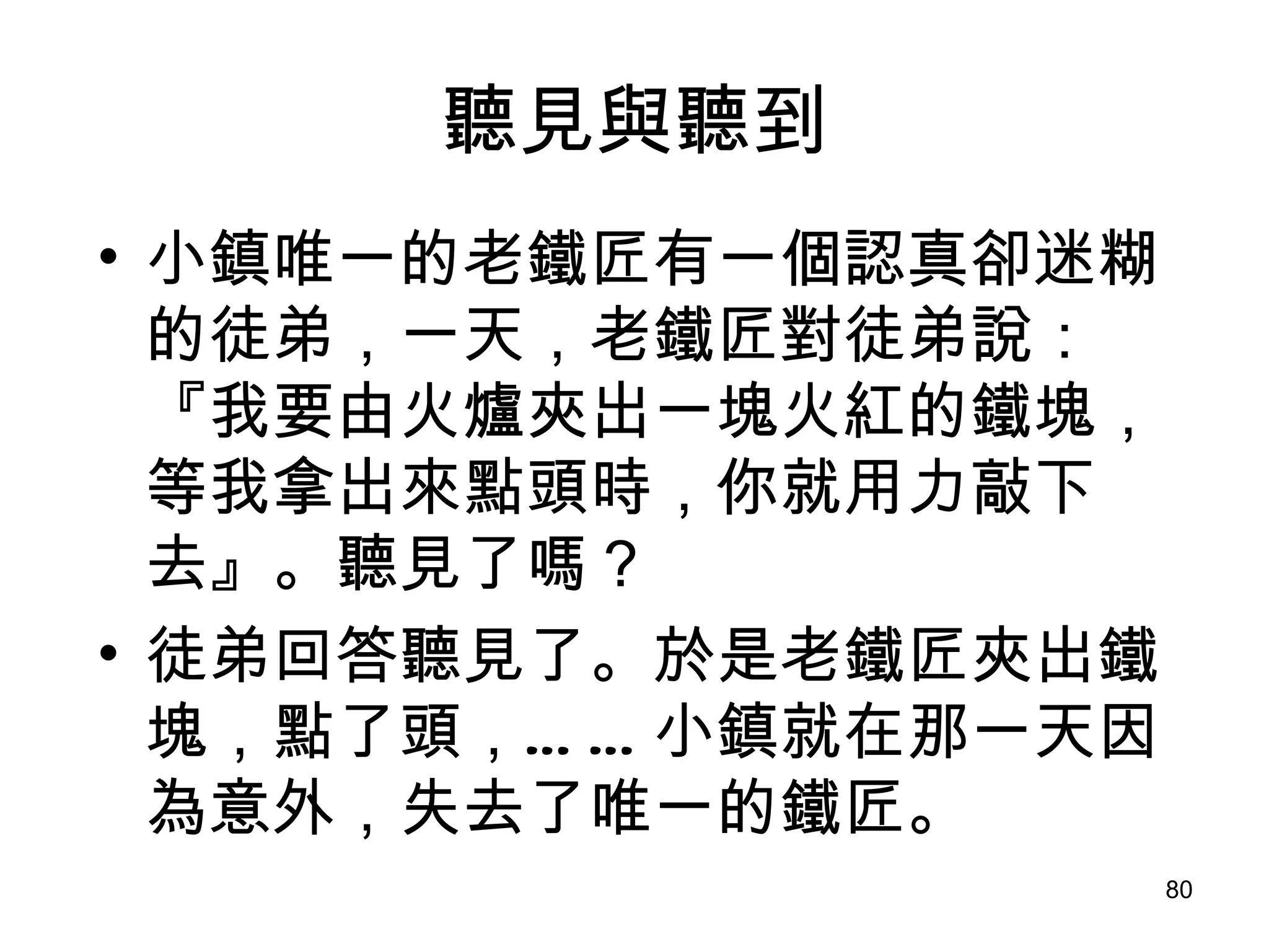 聽見與聽到 小鎮唯一的老鐵匠有一個認真卻迷糊的徒弟，一天，老鐵匠對徒弟說：『我要由火爐夾出一塊火紅的鐵塊，等我拿出來點頭時，你就用力敲下去』。聽見了嗎？ 徒弟回答聽見了 。 於是老鐵匠夾出鐵塊，點了頭，……小鎮就在那一天因為意外，失去了唯一的鐵匠。 
