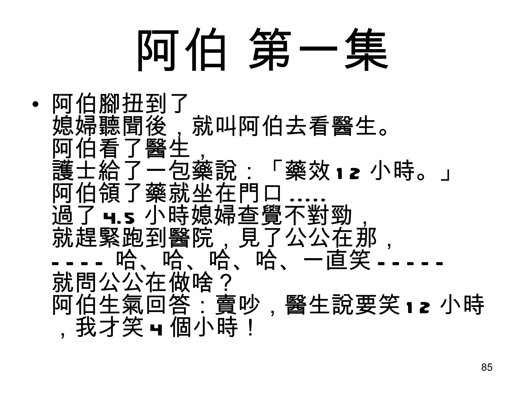 阿伯  第一集 阿伯腳扭到了 媳婦聽聞後，就叫阿伯去看醫生。 阿伯看了醫生， 護士給了一包藥說：「藥效 12 小時。」 阿伯領了藥就坐在門口 ..... 過了 4.5 小時媳婦查覺不對勁， 就趕緊跑到醫院，見了公公在那， ---- 哈、哈、哈、哈、一直笑 ----- 就問公公在做啥？ 阿伯生氣回答：賣吵，醫生說要笑 12 小時，我才笑 4 個小時！ 