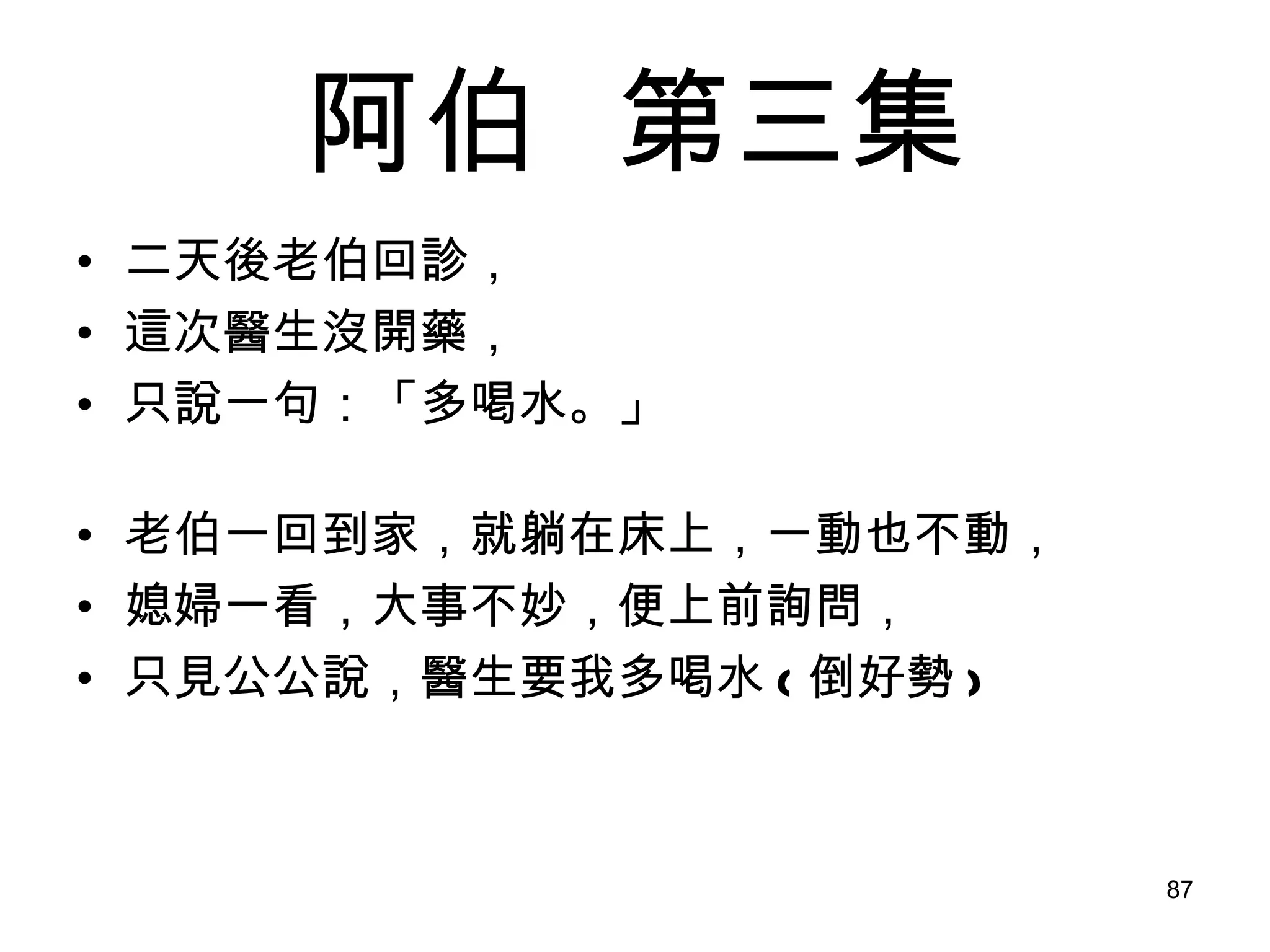 阿伯   第三集 二天後老伯回診， 這次醫生沒開藥， 只說一句：「多喝水。」 老伯一回到家，就躺在床上，一動也不動， 媳婦一看，大事不妙，便上前詢問， 只見公公說，醫生要我多喝水 ( 倒好勢 ) 