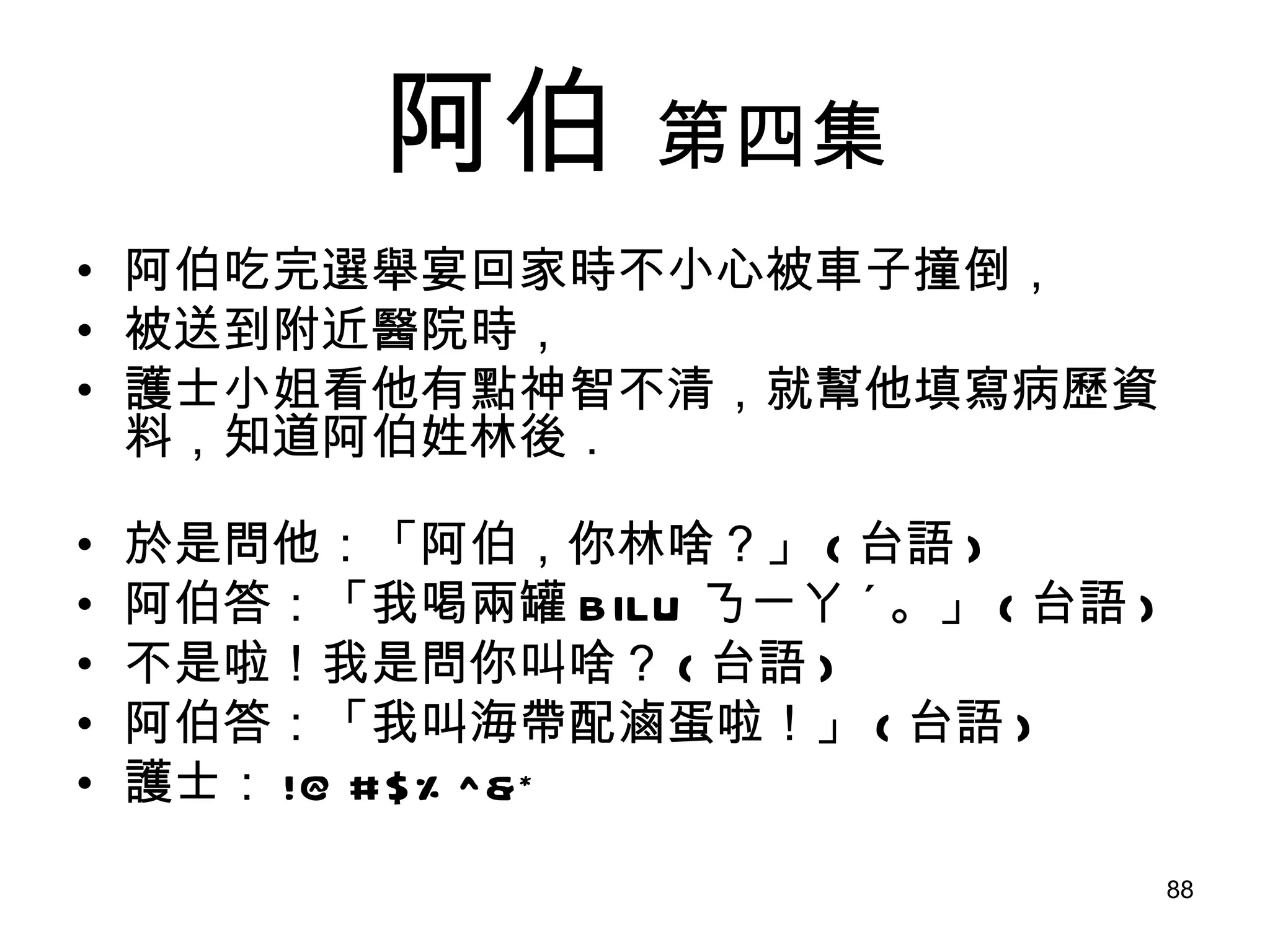 阿伯   第四集 阿伯吃完選舉宴回家時不小心被車子撞倒， 被送到附近醫院時， 護士小姐看他有點神智不清，就幫他填寫病歷資料，知道阿伯姓林後． 於是問他：「阿伯，你林啥？」 ( 台語 ) 阿伯答：「我喝兩罐 BILU ㄋㄧㄚ ˊ 。」 ( 台語 ) 不是啦！我是問你叫啥？ ( 台語 ) 阿伯答：「我叫海帶配滷蛋啦！」 ( 台語 ) 護士： !@#$%^&* 