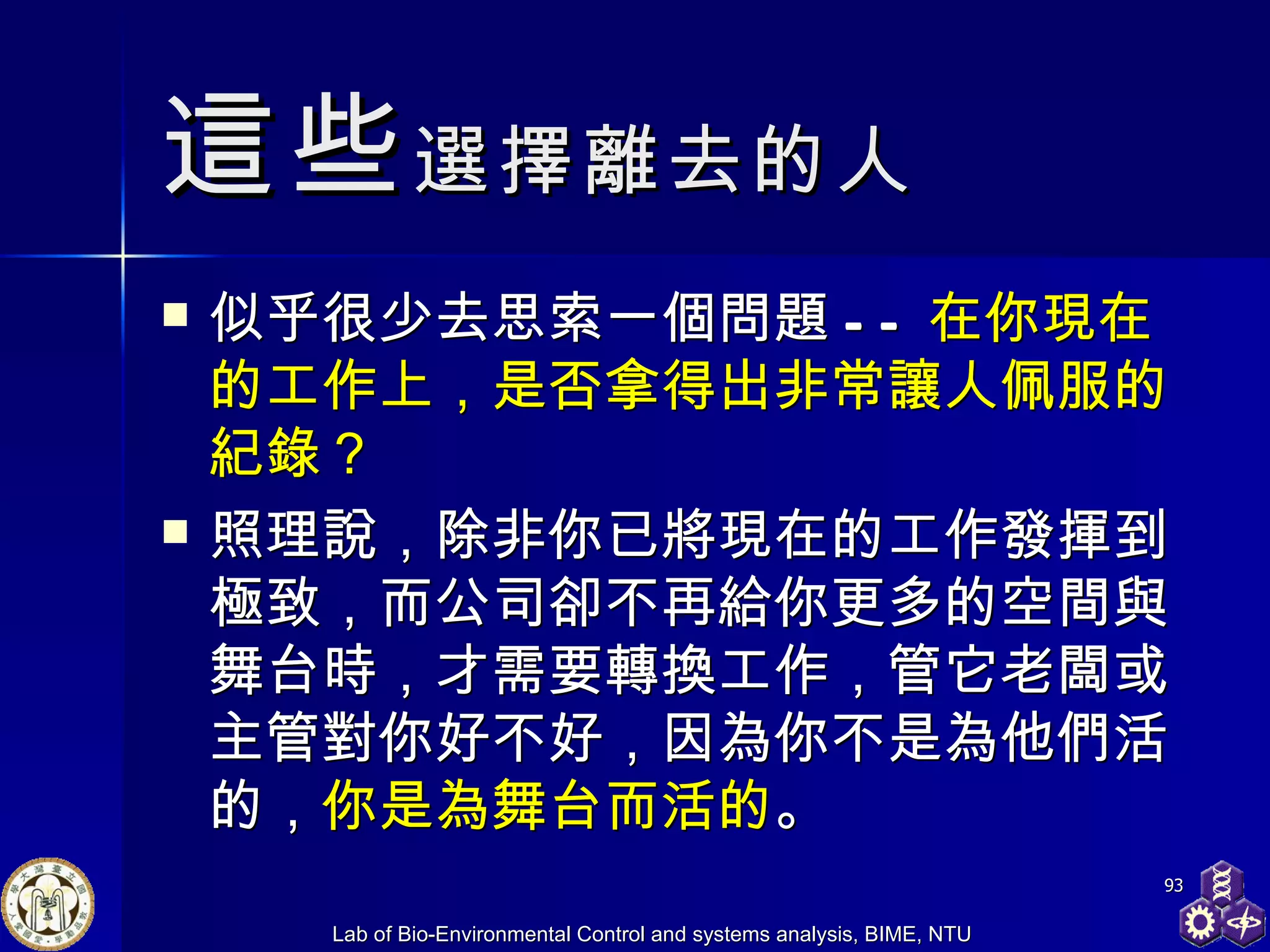 這些 選擇離去的人 似乎很少去思索一個問題 -- 在你現在的工作上，是否拿得出非常讓人佩服的紀錄？ 照理說，除非你已將現在的工作發揮到極致，而公司卻不再給你更多的空間與舞台時，才需要轉換工作，管它老闆或主管對你好不好，因為你不是為他們活的， 你是為舞台而活的 。 