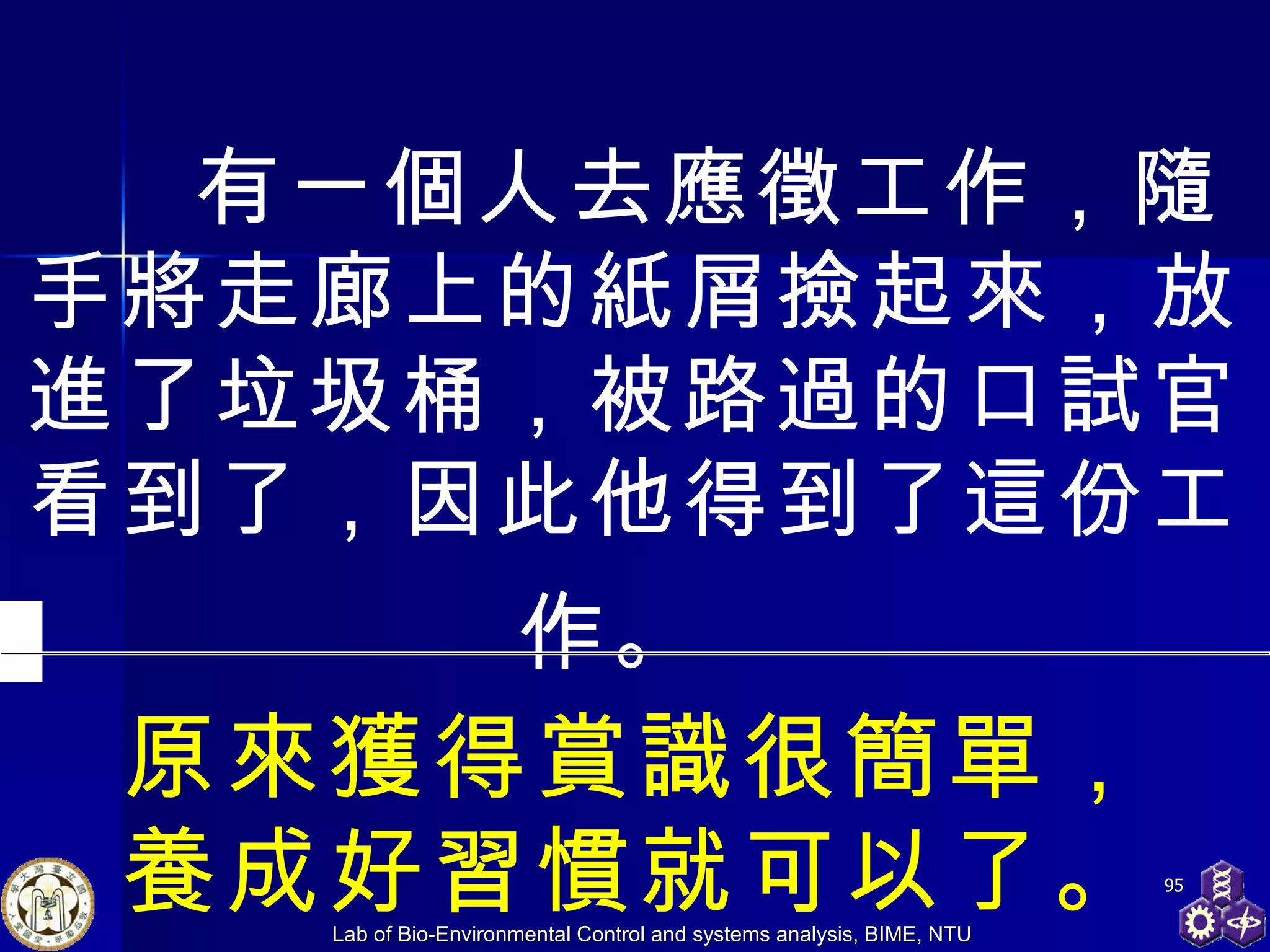     有一個人去應徵工作，隨手將走廊上的紙屑撿起來，放進了垃圾桶，被路過的口試官看到了，因此他得到了這份工作。   原來獲得賞識很簡單， 養成好習慣就可以了。 
