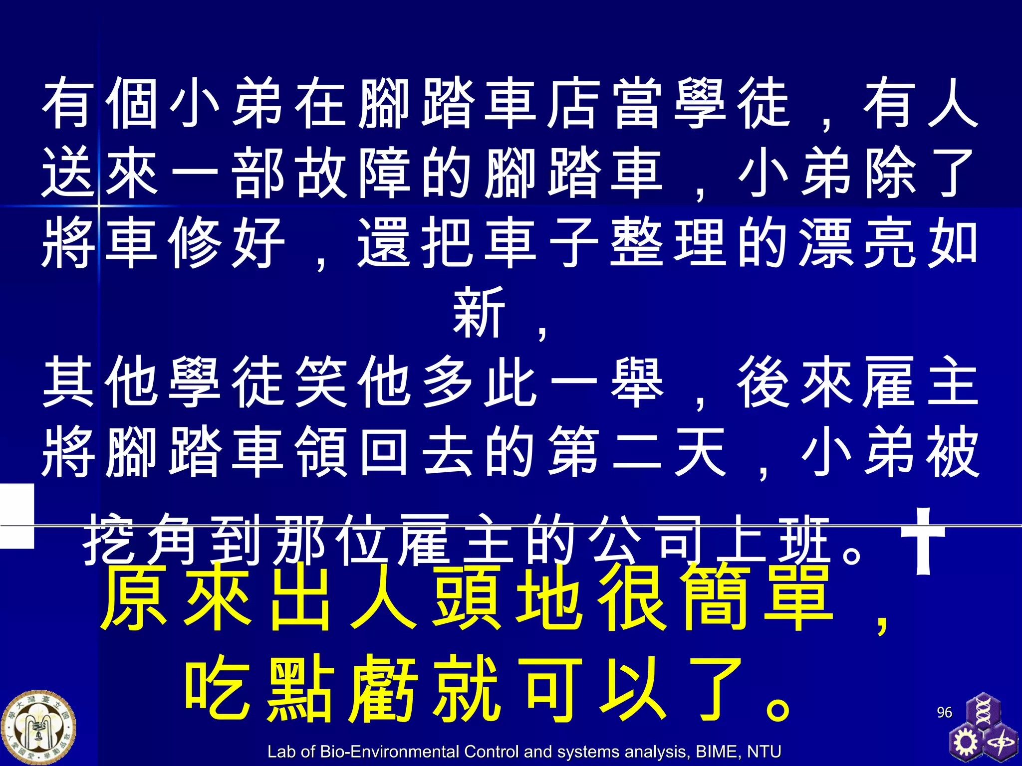 有個小弟在腳踏車店當學徒，有人送來一部故障的腳踏車，小弟除了將車修好，還把車子整理的漂亮如新， 其他學徒笑他多此一舉，後來雇主將腳踏車領回去的第二天，小弟被挖角到那位雇主的公司上班。   原來出人頭地很簡單， 吃點虧就可以了。 