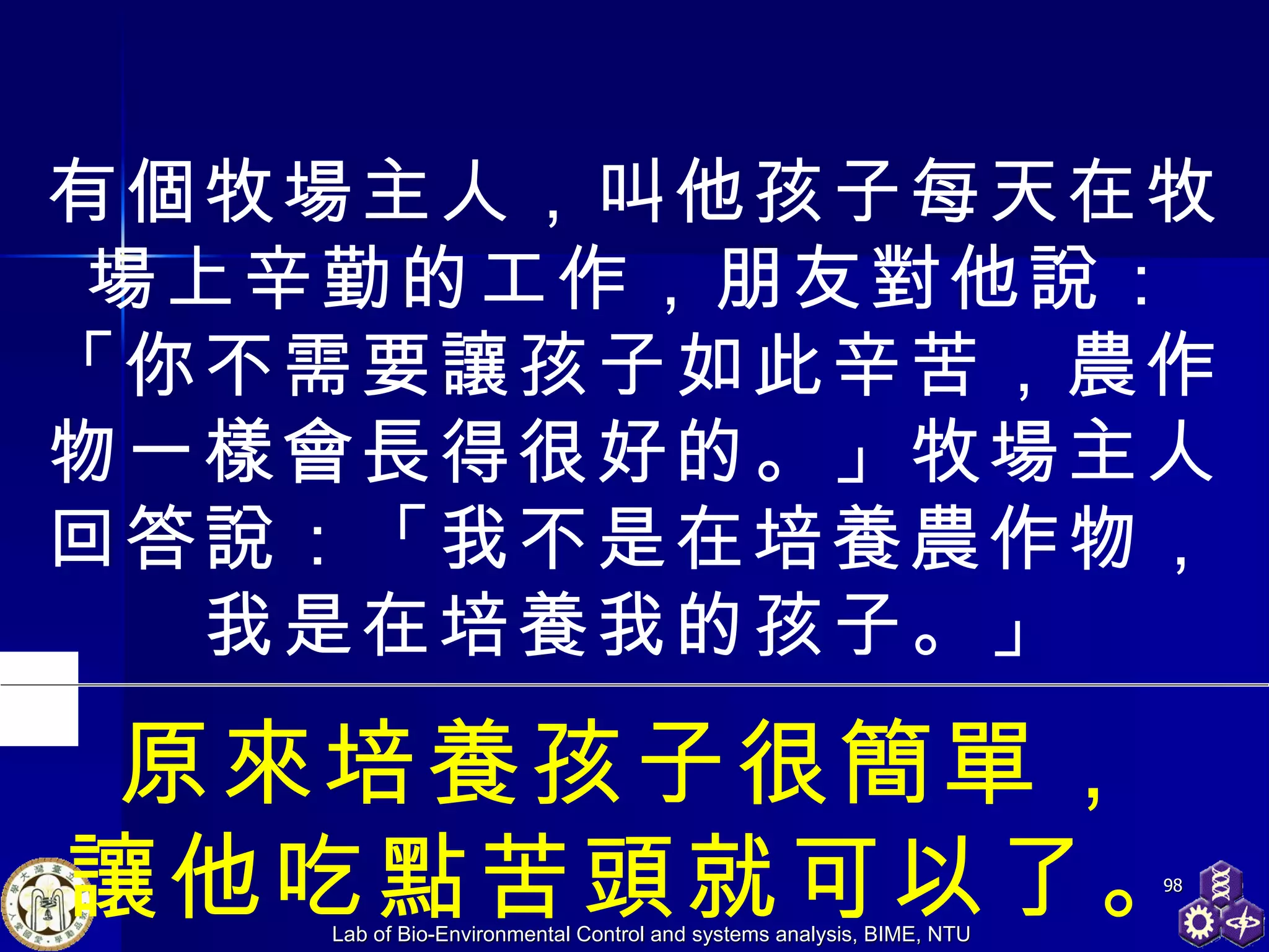 有個牧場主人，叫他孩子每天在牧場上辛勤的工作，朋友對他說：「你不需要讓孩子如此辛苦，農作物一樣會長得很好的。」牧場主人回答說：「我不是在培養農作物，我是在培養我的孩子。」 原來培養孩子很簡單， 讓他吃點苦頭就可以了。 