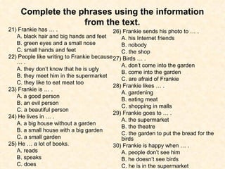 Complete the phrases using the information from the text. 21) Frankie has … . A. black hair and big hands and feet  B. green eyes and a small nose  C. small hands and feet 22) People like writing to Frankie because … . A. they don’t know that he is ugly B. they meet him in the supermarket C. they like to eat meat too 23) Frankie is … . A. a good person  B. an evil person  C. a beautiful person 24) He lives in … . A. a big house without a garden B. a small house with a big garden C. a small garden 25) He … a lot of books. A. reads  B. speaks  C. does 26) Frankie sends his photo to … . A. his Internet friends  B. nobody  C. the shop 27) Birds … . A. don’t come into the garden B. come into the garden C. are afraid of Frankie 28) Frankie likes … . A. gardening  B. eating meat  C. shopping in malls 29) Frankie goes to … . A. the supermarket  B. the theatre  C. the garden to put the bread for the birds 30) Frankie is happy when … . A. people don’t see him  B. he doesn’t see birds  C. he is in the supermarket 