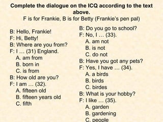 Complete the dialogue on the ICQ according to the text above. F is for Frankie, B is for Betty (Frankie’s pen pal) B: Hello, Frankie! F: Hi, Betty! B: Where are you from? F: I … (31) England. A. am from  B. born in  C. is from B: How old are you? F: I am … (32). A. fifteen old  B. fifteen years old  C. fifth B: Do you go to school? F: No, I … (33). A. am not  B. is not  C. do not B: Have you got any pets? F: Yes, I have … (34). A. a birds  B. birds  C. birdes B: What is your hobby? F: I like … (35). A. garden  B. gardening  C. people 