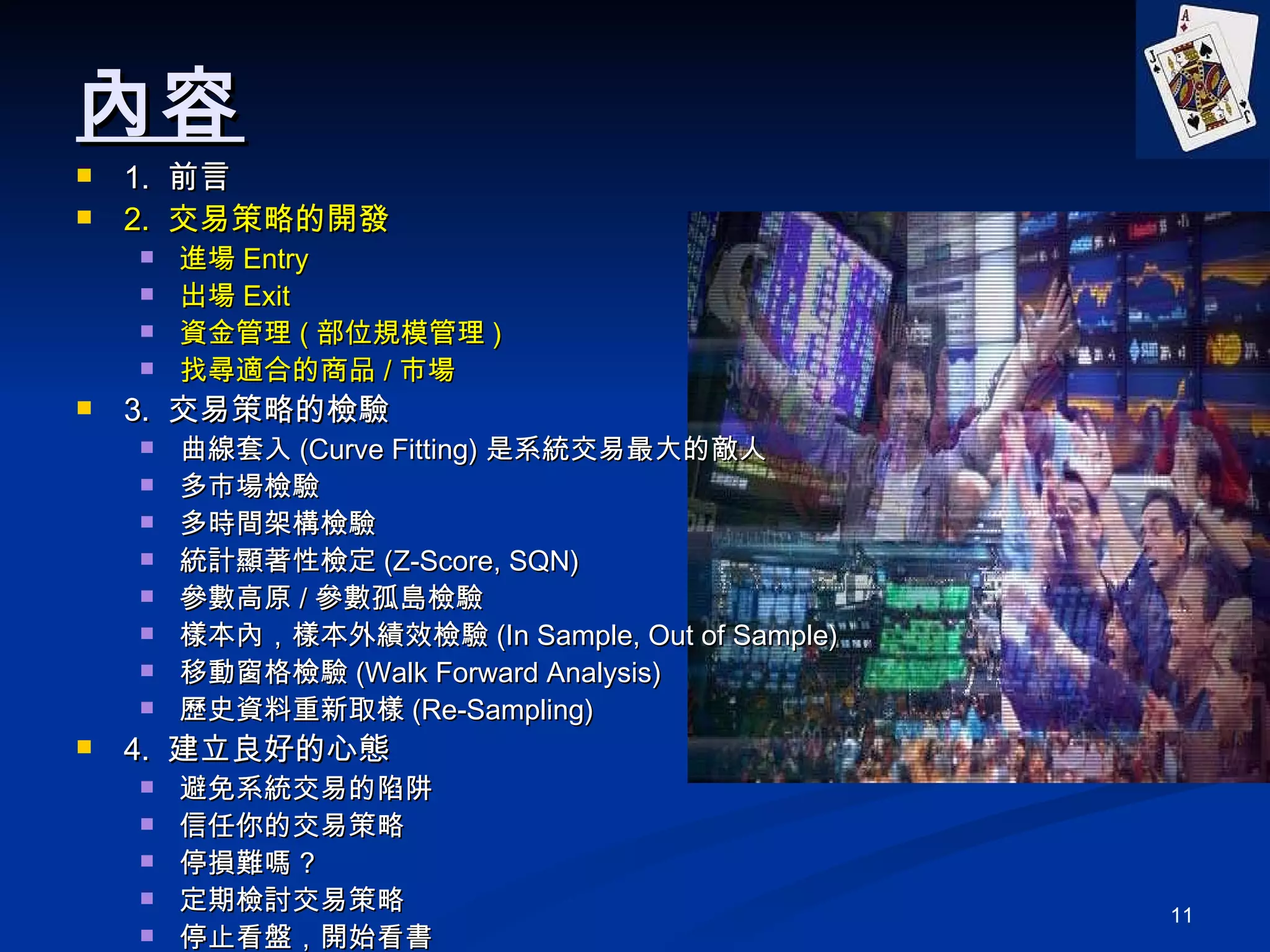 內容 1.  前言 2.  交易策略的開發 進場 Entry 出場 Exit 資金管理 ( 部位規模管理 ) 找尋適合的商品 / 市場 3.  交易策略的檢驗 曲線套入 (Curve Fitting) 是系統交易最大的敵人 多市場檢驗 多時間架構檢驗 統計顯著性檢定 (Z-Score, SQN) 參數高原 / 參數孤島檢驗 樣本內，樣本外績效檢驗 (In Sample, Out of Sample) 移動窗格檢驗 (Walk Forward Analysis) 歷史資料重新取樣 (Re-Sampling) 4.  建立良好的心態 避免系統交易的陷阱 信任你的交易策略 停損難嗎 ? 定期檢討交易策略 停止看盤，開始看書 5. Q&A 