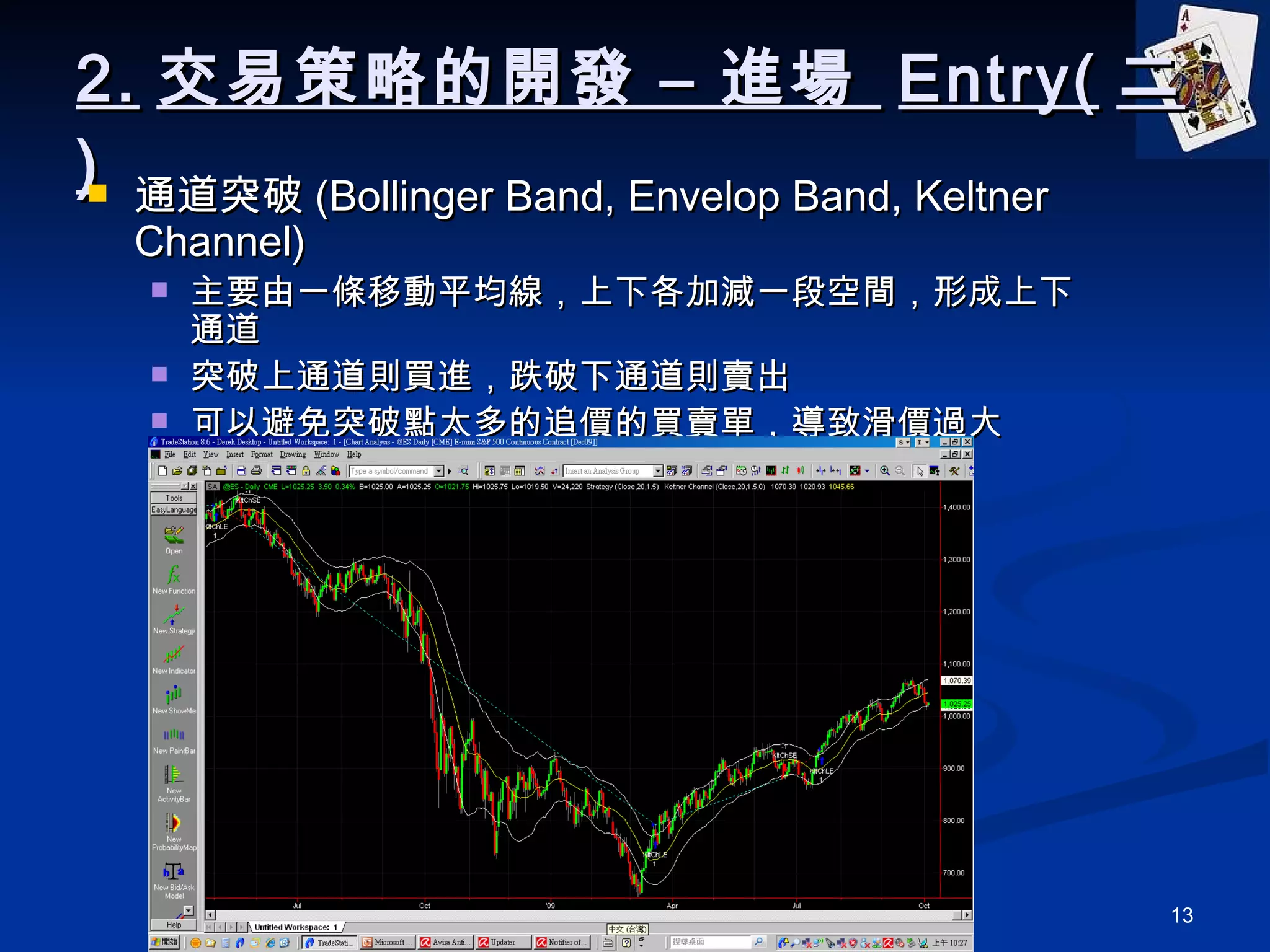 2. 交易策略的開發 – 進場  Entry( 二 ) 通道突破 (Bollinger Band, Envelop Band, Keltner Channel) 主要由一條移動平均線，上下各加減一段空間，形成上下通道 突破上通道則買進，跌破下通道則賣出 可以避免突破點太多的追價的買賣單，導致滑價過大 