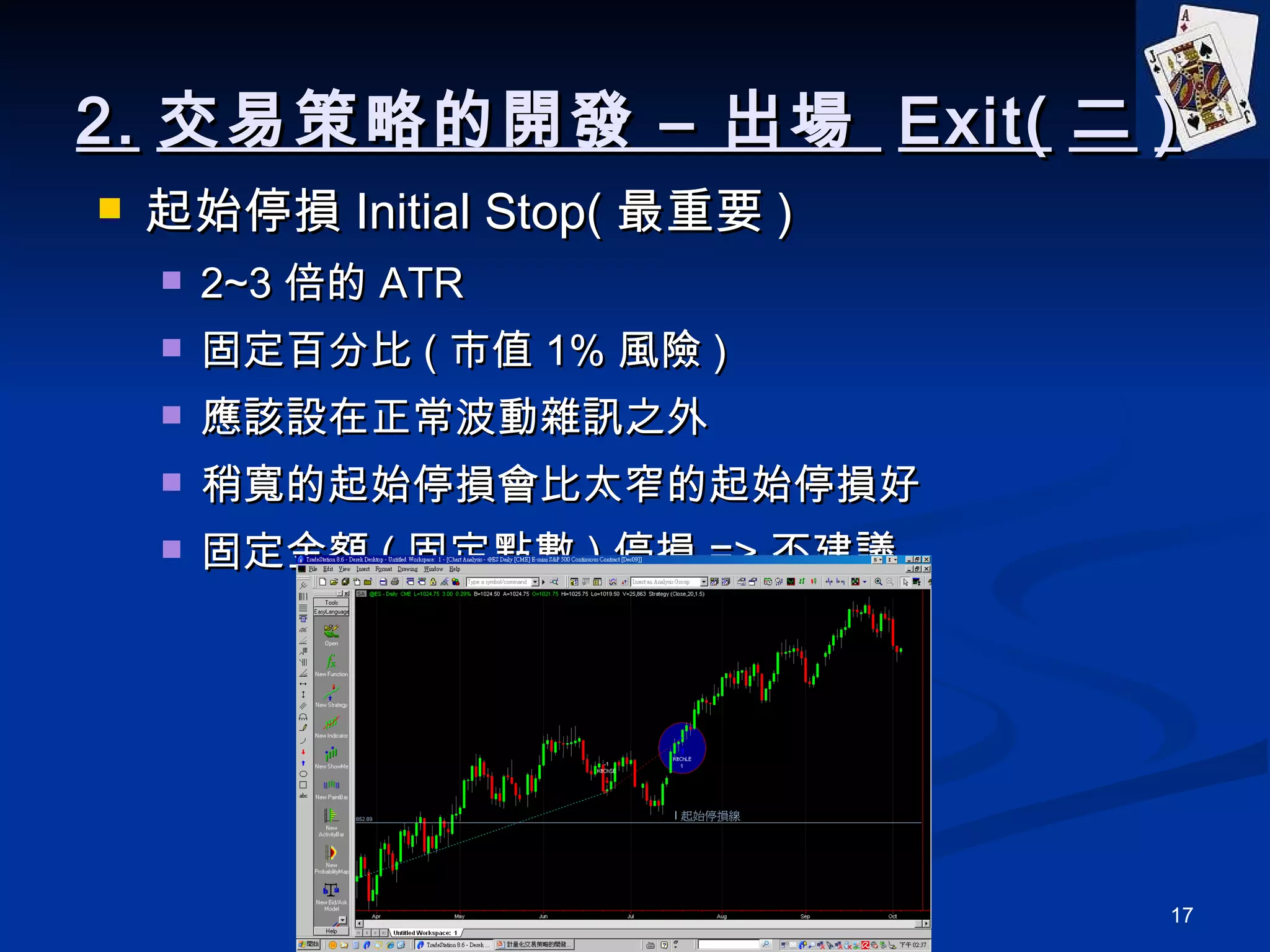 2. 交易策略的開發 – 出場  Exit( 二 ) 起始停損 Initial Stop( 最重要 ) 2~3 倍的 ATR 固定百分比 ( 市值 1% 風險 ) 應該設在正常波動雜訊之外 稍寬的起始停損會比太窄的起始停損好 固定金額 ( 固定點數 ) 停損 => 不建議 