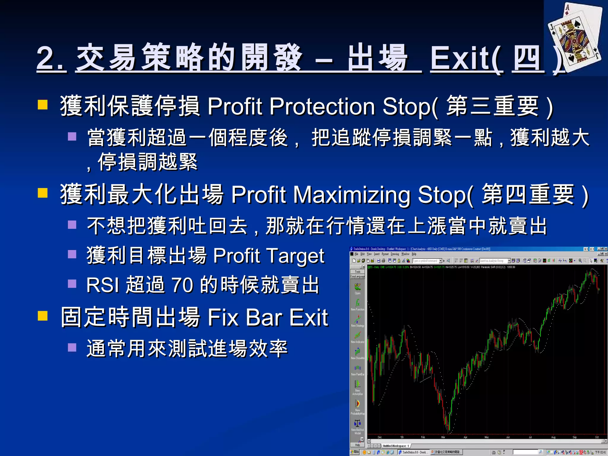 2. 交易策略的開發 – 出場  Exit( 四 ) 獲利保護停損 Profit Protection Stop( 第三重要 ) 當獲利超過一個程度後 ,  把追蹤停損調緊一點 , 獲利越大 , 停損調越緊 獲利最大化出場 Profit Maximizing Stop( 第四重要 ) 不想把獲利吐回去 , 那就在行情還在上漲當中就賣出 獲利目標出場 Profit Target RSI 超過 70 的時候就賣出 固定時間出場 Fix Bar Exit 通常用來測試進場效率 