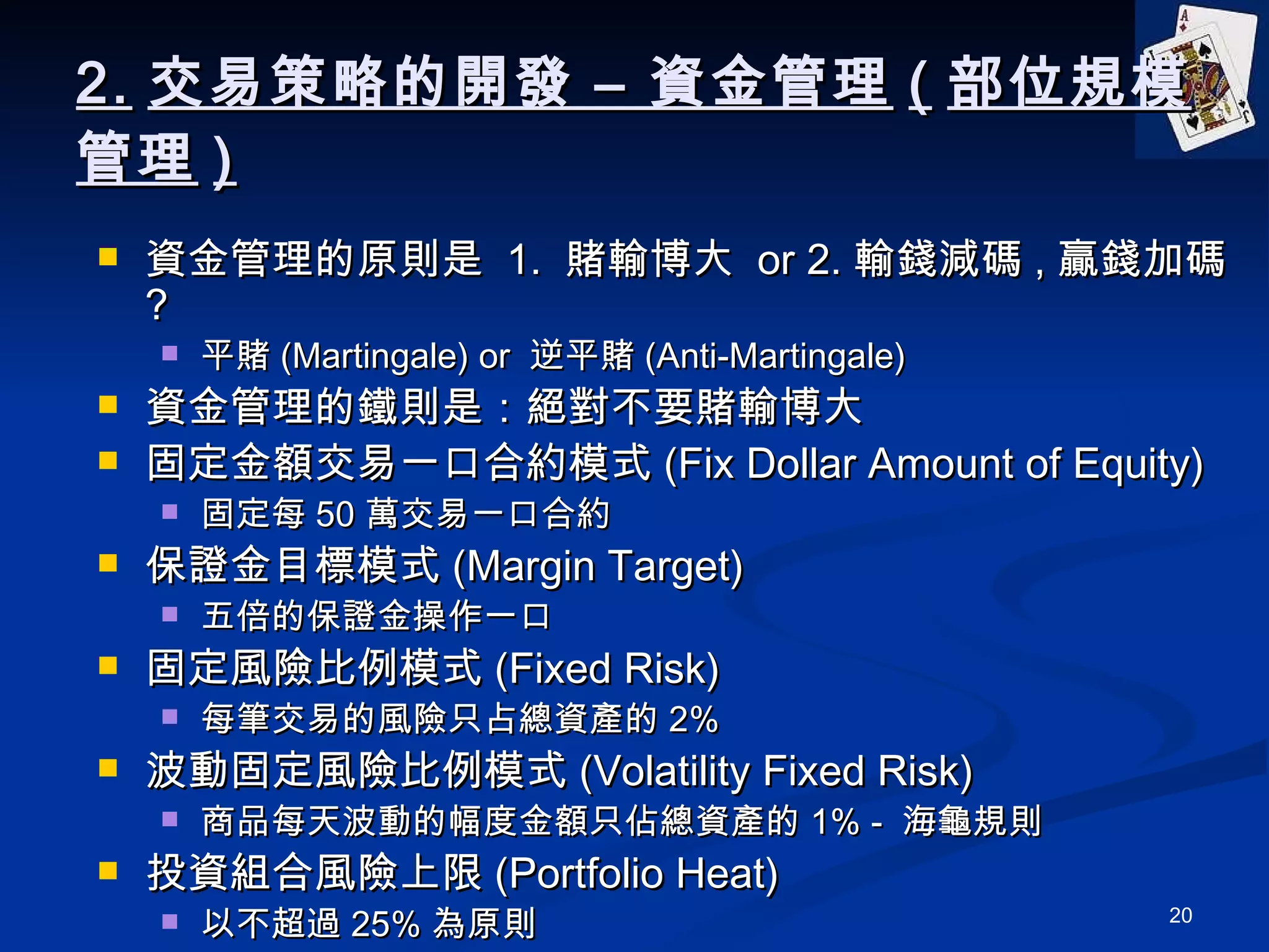 2. 交易策略的開發 – 資金管理 ( 部位規模管理 ) 資金管理的原則是  1.  賭輸博大  or 2. 輸錢減碼 , 贏錢加碼 ? 平賭 (Martingale) or  逆平賭 (Anti-Martingale) 資金管理的鐵則是：絕對不要賭輸博大 固定金額交易一口合約模式 (Fix Dollar Amount of Equity) 固定每 50 萬交易一口合約 保證金目標模式 (Margin Target) 五倍的保證金操作一口 固定風險比例模式 (Fixed Risk) 每筆交易的風險只占總資產的 2% 波動固定風險比例模式 (Volatility Fixed Risk) 商品每天波動的幅度金額只佔總資產的 1% -  海龜規則 投資組合風險上限 (Portfolio Heat) 以不超過 25% 為原則 