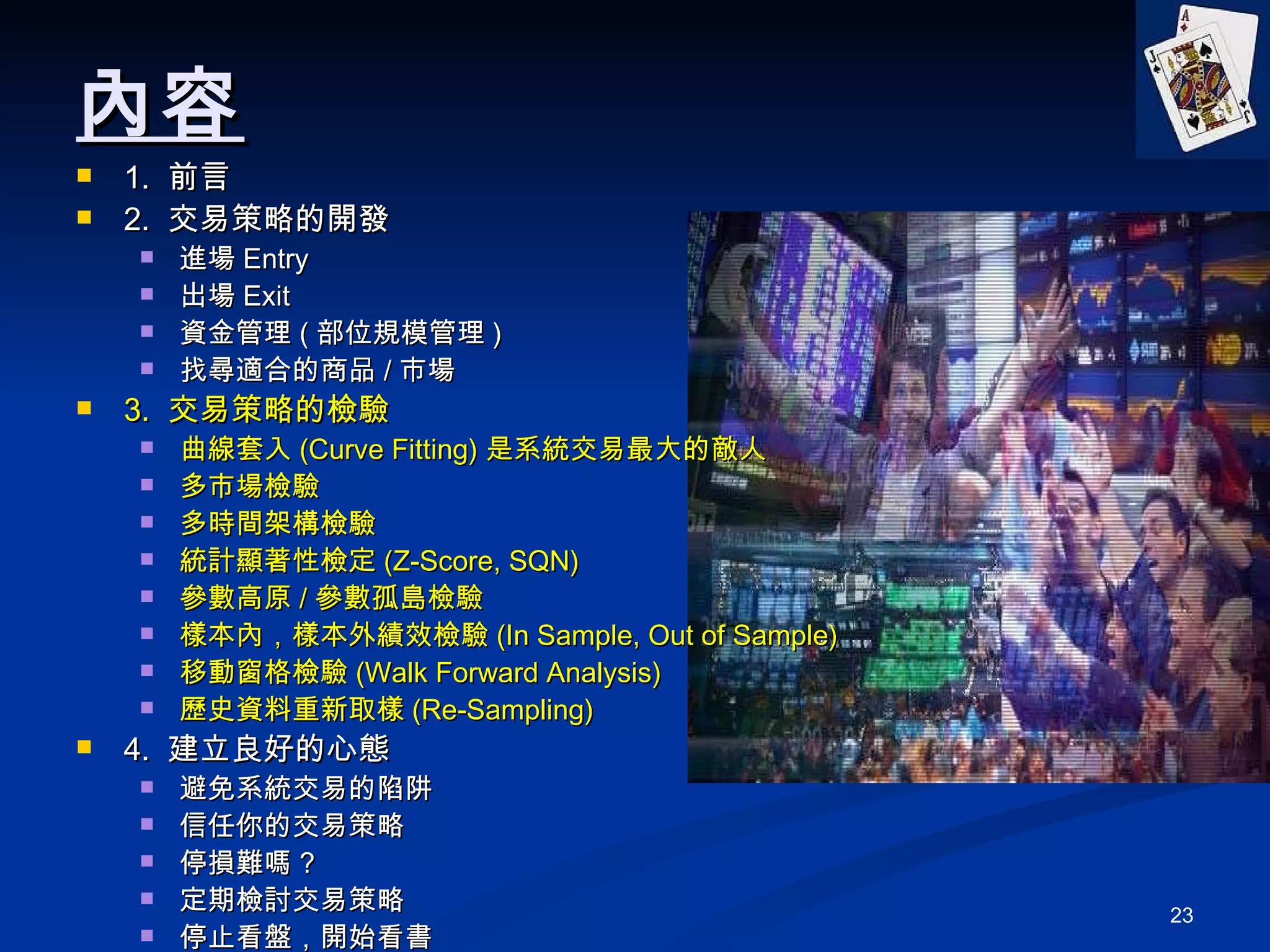 內容 1.  前言 2.  交易策略的開發 進場 Entry 出場 Exit 資金管理 ( 部位規模管理 ) 找尋適合的商品 / 市場 3.  交易策略的檢驗 曲線套入 (Curve Fitting) 是系統交易最大的敵人 多市場檢驗 多時間架構檢驗 統計顯著性檢定 (Z-Score, SQN) 參數高原 / 參數孤島檢驗 樣本內，樣本外績效檢驗 (In Sample, Out of Sample) 移動窗格檢驗 (Walk Forward Analysis) 歷史資料重新取樣 (Re-Sampling) 4.  建立良好的心態 避免系統交易的陷阱 信任你的交易策略 停損難嗎 ? 定期檢討交易策略 停止看盤，開始看書 5. Q&A 
