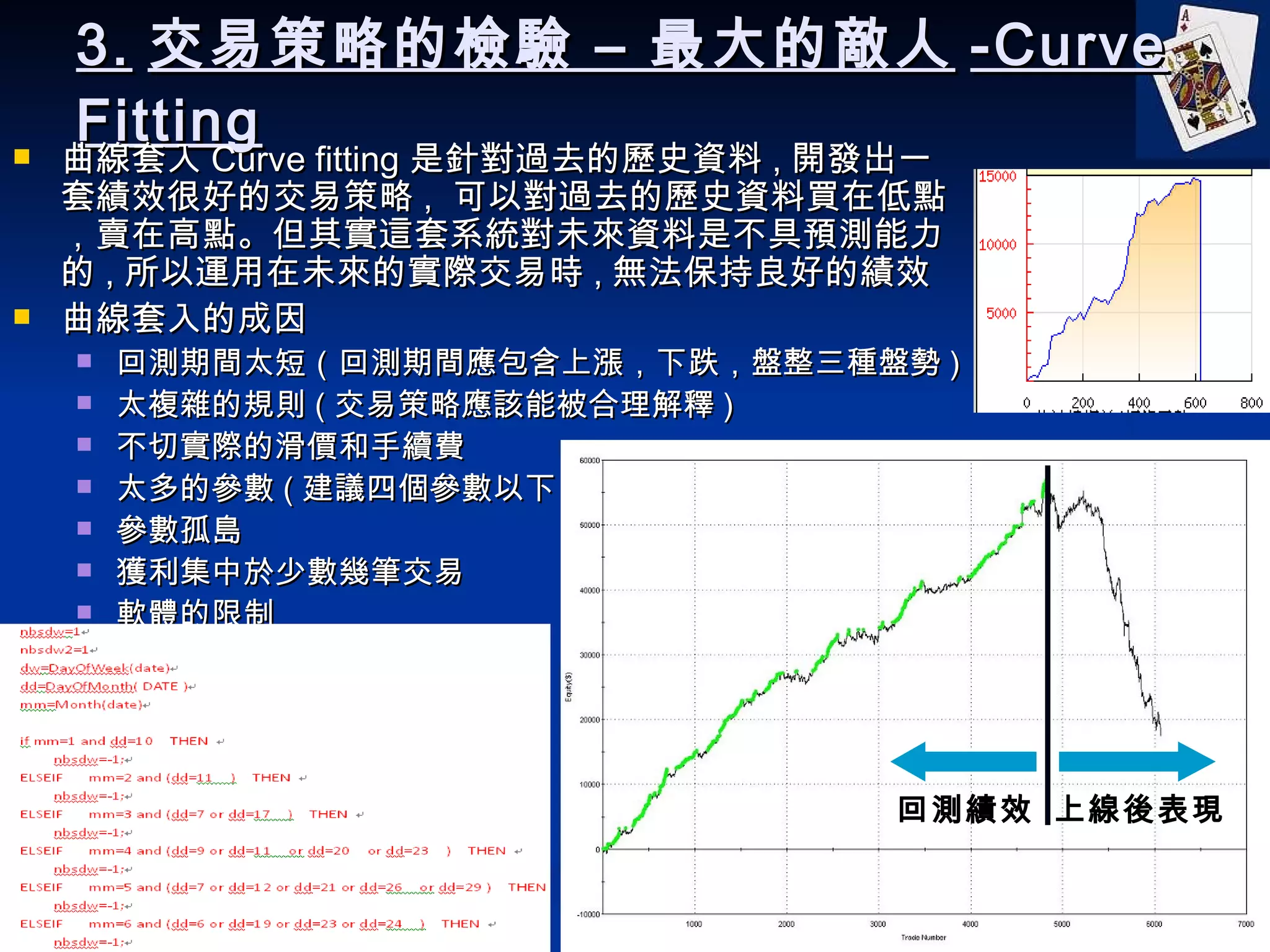 3. 交易策略的檢驗 – 最大的敵人 -Curve Fitting 曲線套入 Curve fitting 是針對過去的歷史資料 , 開發出一套績效很好的交易策略 ,  可以對過去的歷史資料買在低點，賣在高點。但其實這套系統對未來資料是不具預測能力的 , 所以運用在未來的實際交易時 , 無法保持良好的績效 曲線套入的成因 回測期間太短（回測期間應包含上漲，下跌，盤整三種盤勢 ) 太複雜的規則 ( 交易策略應該能被合理解釋 ) 不切實際的滑價和手續費 太多的參數 ( 建議四個參數以下 ) 參數孤島 獲利集中於少數幾筆交易 軟體的限制 寫死在程式碼裡，拿來騙錢的 回測績效 上線後表現 