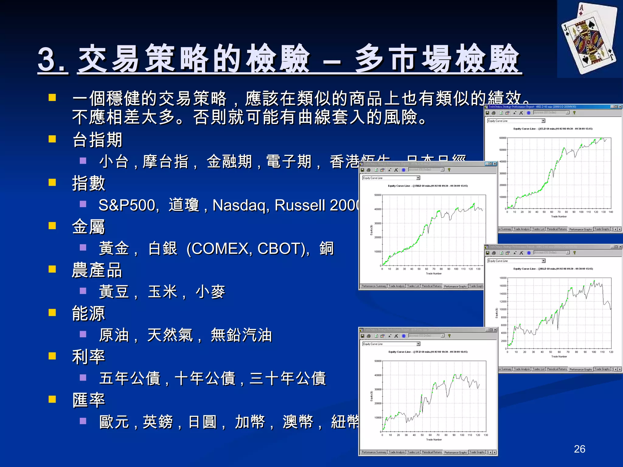 3. 交易策略的檢驗 – 多市場檢驗 一個穩健的交易策略，應該在類似的商品上也有類似的績效。不應相差太多。否則就可能有曲線套入的風險。 台指期 小台 , 摩台指 ,  金融期 , 電子期 ,  香港恆生 , 日本日經 指數 S&P500,  道瓊 , Nasdaq, Russell 2000 金屬 黃金 ,  白銀  (COMEX, CBOT),  銅 農產品 黃豆 ,  玉米 ,  小麥 能源 原油 ,  天然氣 ,  無鉛汽油 利率 五年公債 , 十年公債 , 三十年公債 匯率 歐元 , 英鎊 , 日圓 ,  加幣 ,  澳幣 ,  紐幣 