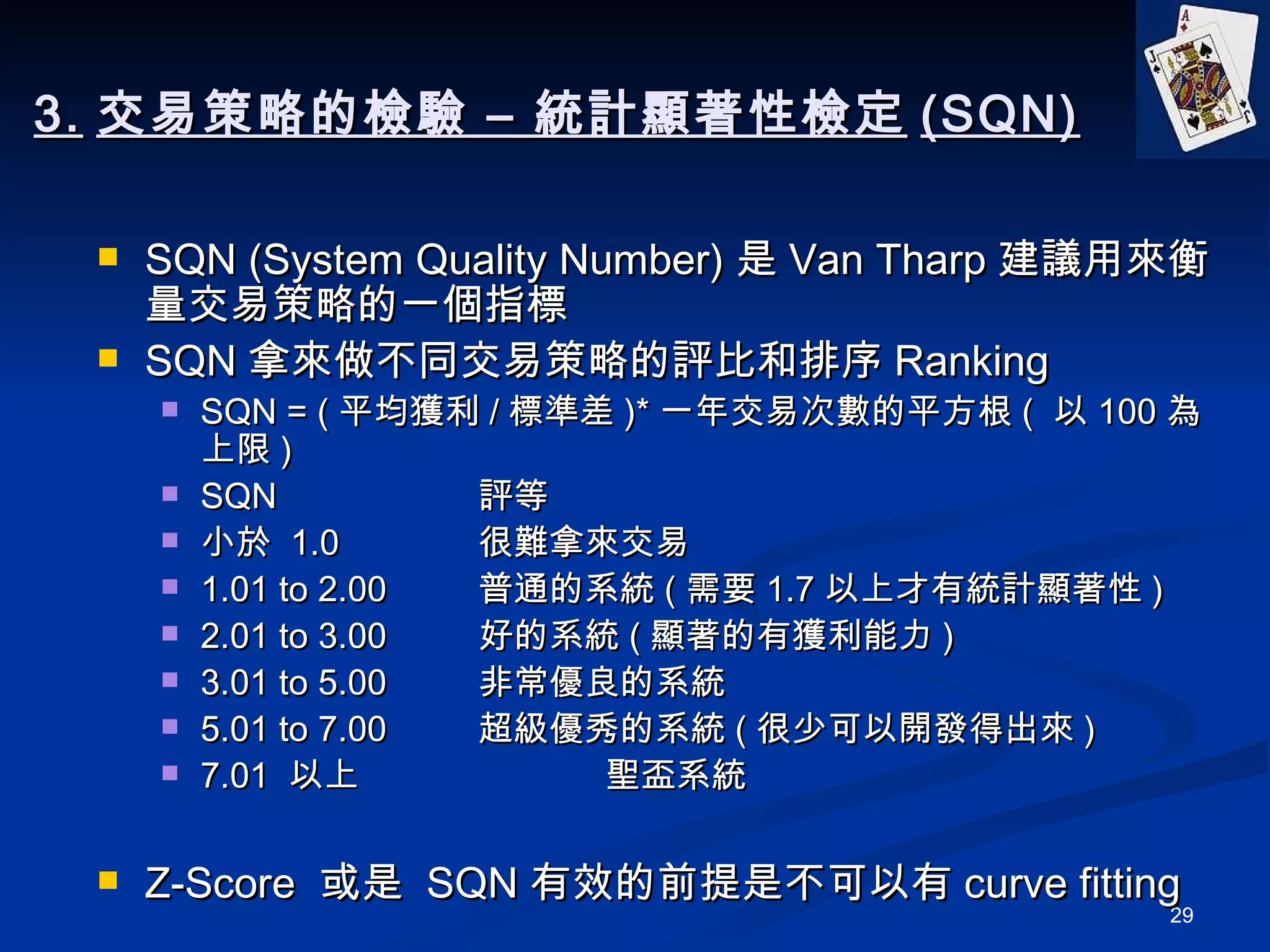 3. 交易策略的檢驗 – 統計顯著性檢定 (SQN) SQN (System Quality Number) 是 Van Tharp 建議用來衡量交易策略的一個指標 SQN 拿來做不同交易策略的評比和排序 Ranking SQN = ( 平均獲利 / 標準差 )* 一年交易次數的平方根 (  以 100 為上限 ) SQN           評等 小於  1.0 很難拿來交易 1.01 to 2.00 普通的系統 ( 需要 1.7 以上才有統計顯著性 ) 2.01 to 3.00 好的系統 ( 顯著的有獲利能力 ) 3.01 to 5.00 非常優良的系統 5.01 to 7.00 超級優秀的系統 ( 很少可以開發得出來 ) 7.01  以上 聖盃系統 Z-Score  或是  SQN 有效的前提是不可以有 curve fitting 