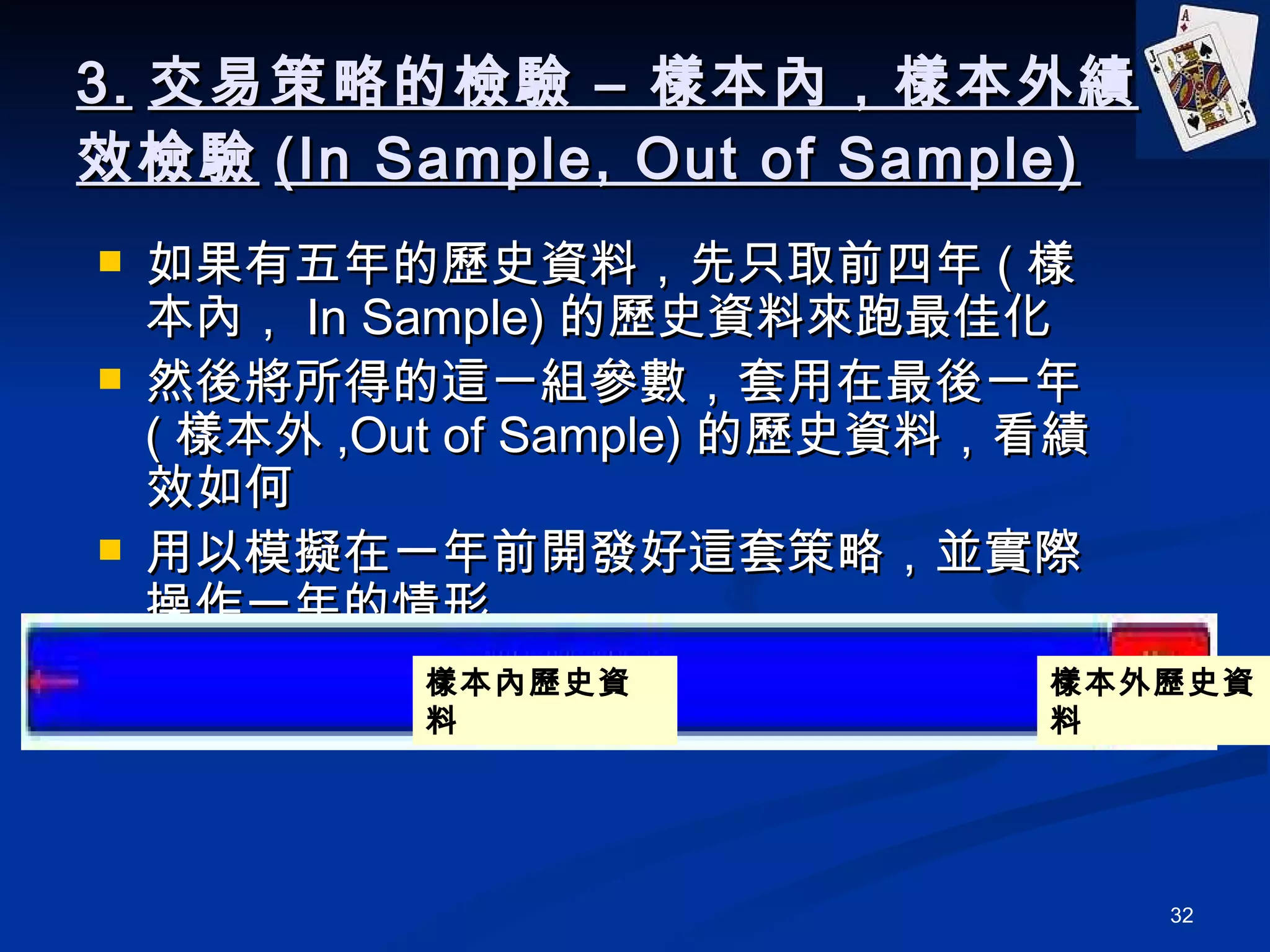 3. 交易策略的檢驗 – 樣本內，樣本外績效檢驗 (In Sample, Out of Sample) 如果有五年的歷史資料，先只取前四年 ( 樣本內， In Sample) 的歷史資料來跑最佳化 然後將所得的這一組參數，套用在最後一年 ( 樣本外 ,Out of Sample) 的歷史資料，看績效如何 用以模擬在一年前開發好這套策略，並實際操作一年的情形 樣本內歷史資料 樣本外歷史資料 