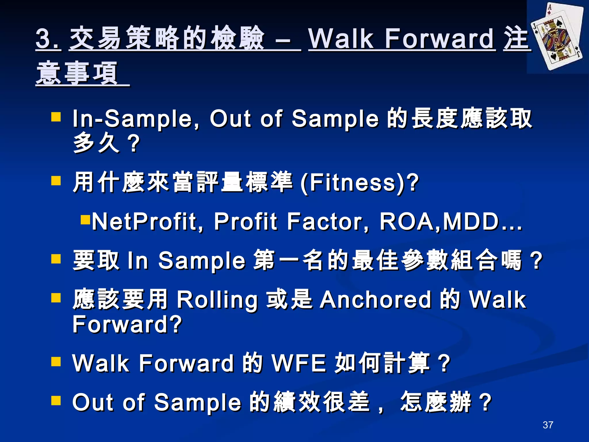 3. 交易策略的檢驗 –  Walk Forward 注意事項  In-Sample, Out of Sample 的長度應該取多久 ? 用什麼來當評量標準 (Fitness)? NetProfit, Profit Factor, ROA,MDD… 要取 In Sample 第一名的最佳參數組合嗎？ 應該要用 Rolling 或是 Anchored 的 Walk Forward? Walk Forward 的 WFE 如何計算？ Out of Sample 的績效很差 ,  怎麼辦？ 
