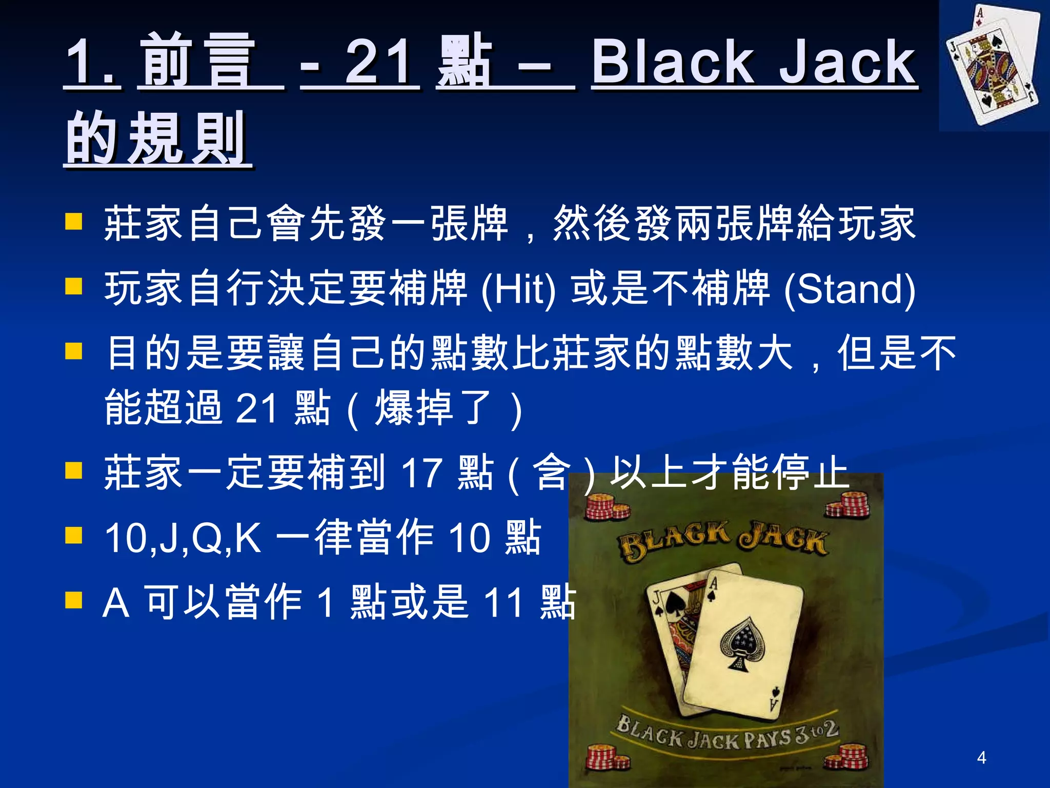 1. 前言  - 21 點 –  Black Jack 的規則 莊家自己會先發一張牌，然後發兩張牌給玩家 玩家自行決定要補牌 (Hit) 或是不補牌 (Stand) 目的是要讓自己的點數比莊家的點數大，但是不能超過 21 點（爆掉了） 莊家一定要補到 17 點 ( 含 ) 以上才能停止 10,J,Q,K 一律當作 10 點 A 可以當作 1 點或是 11 點 