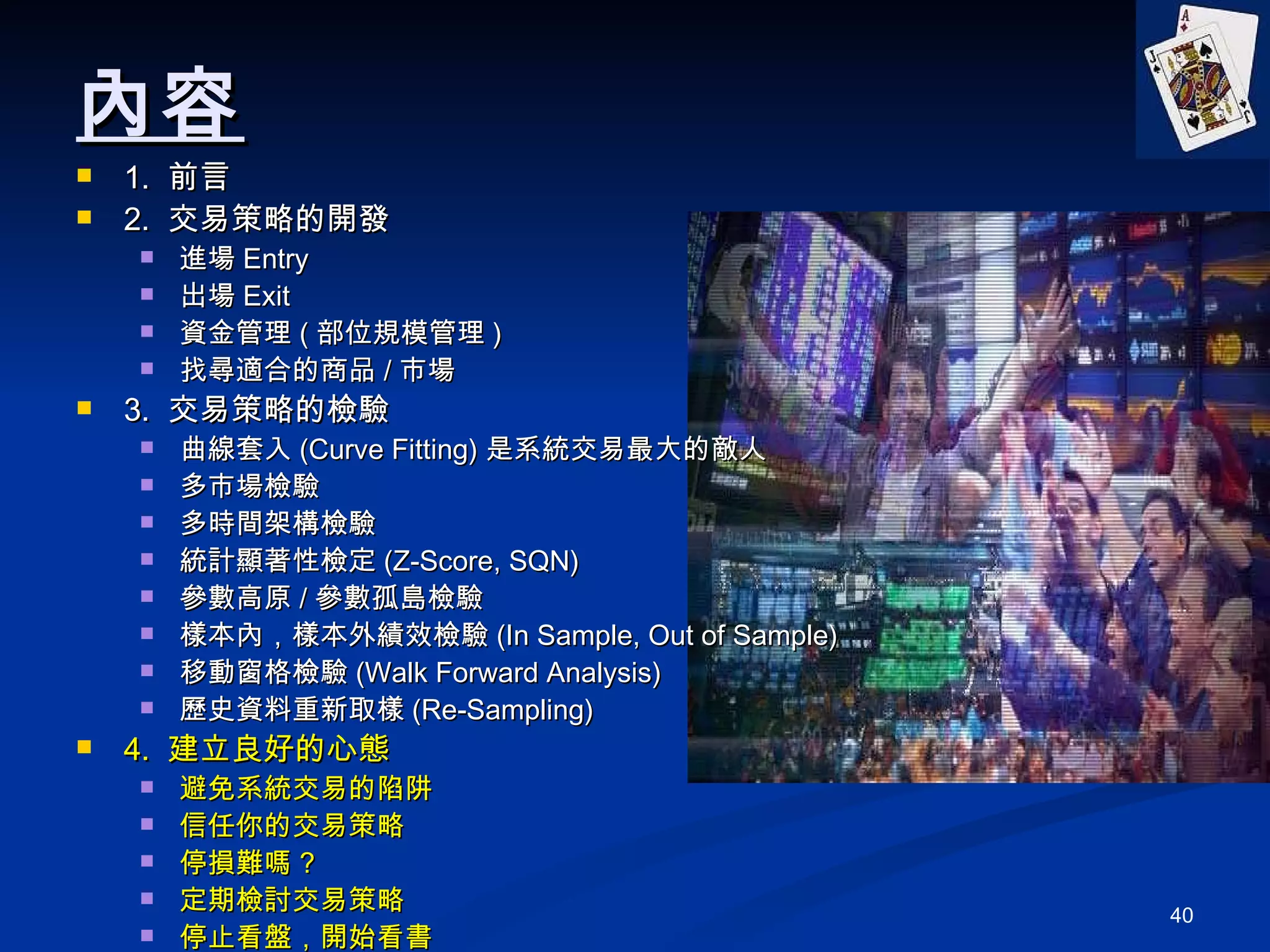 內容 1.  前言 2.  交易策略的開發 進場 Entry 出場 Exit 資金管理 ( 部位規模管理 ) 找尋適合的商品 / 市場 3.  交易策略的檢驗 曲線套入 (Curve Fitting) 是系統交易最大的敵人 多市場檢驗 多時間架構檢驗 統計顯著性檢定 (Z-Score, SQN) 參數高原 / 參數孤島檢驗 樣本內，樣本外績效檢驗 (In Sample, Out of Sample) 移動窗格檢驗 (Walk Forward Analysis) 歷史資料重新取樣 (Re-Sampling) 4.  建立良好的心態 避免系統交易的陷阱 信任你的交易策略 停損難嗎 ? 定期檢討交易策略 停止看盤，開始看書 5. Q&A 