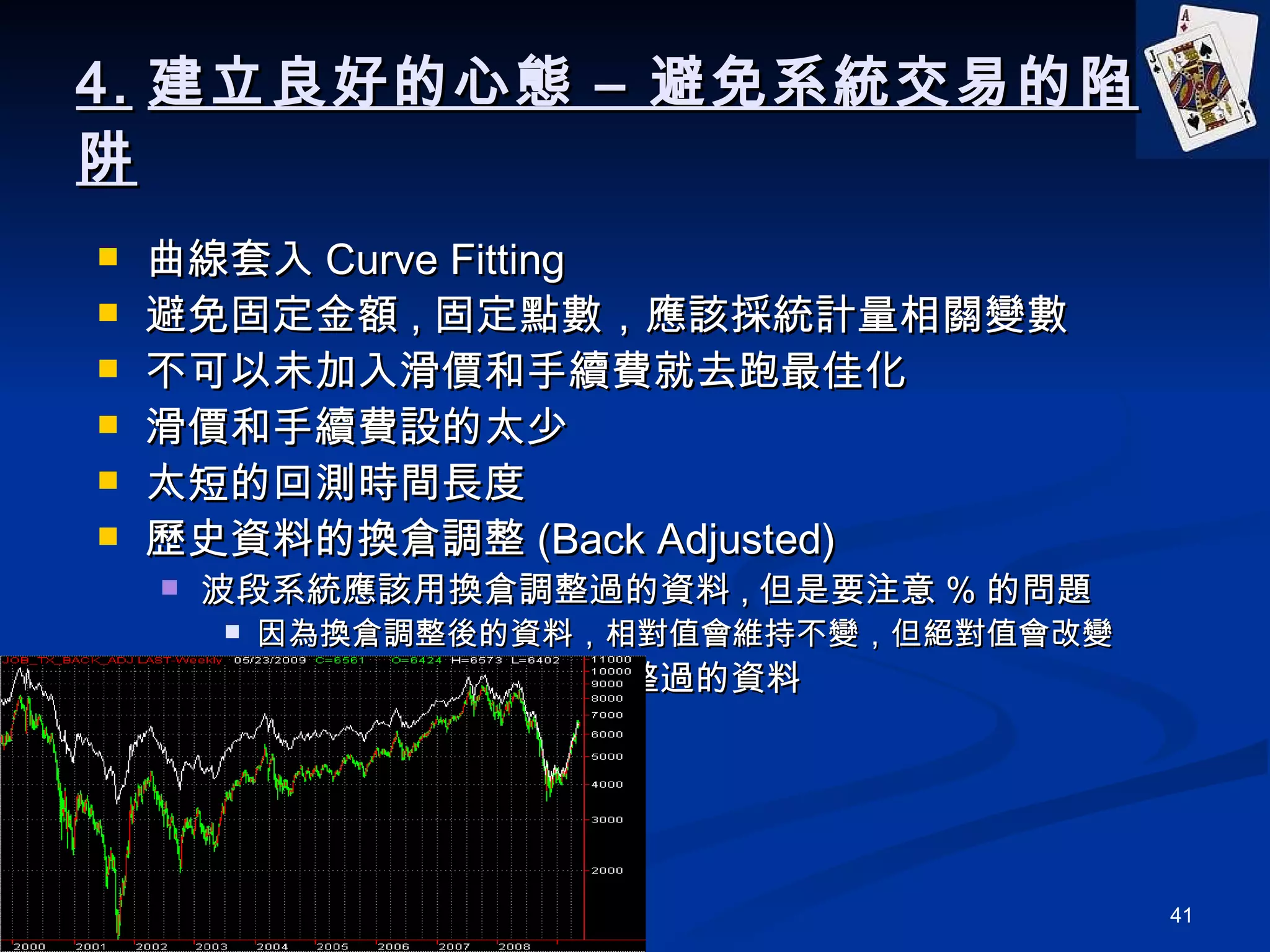 4. 建立良好的心態 – 避免系統交易的陷阱 曲線套入 Curve Fitting 避免固定金額 , 固定點數，應該採統計量相關變數 不可以未加入滑價和手續費就去跑最佳化 滑價和手續費設的太少 太短的回測時間長度 歷史資料的換倉調整 (Back Adjusted) 波段系統應該用換倉調整過的資料 , 但是要注意 % 的問題 因為換倉調整後的資料，相對值會維持不變，但絕對值會改變 當沖策略應該用沒有換倉調整過的資料 