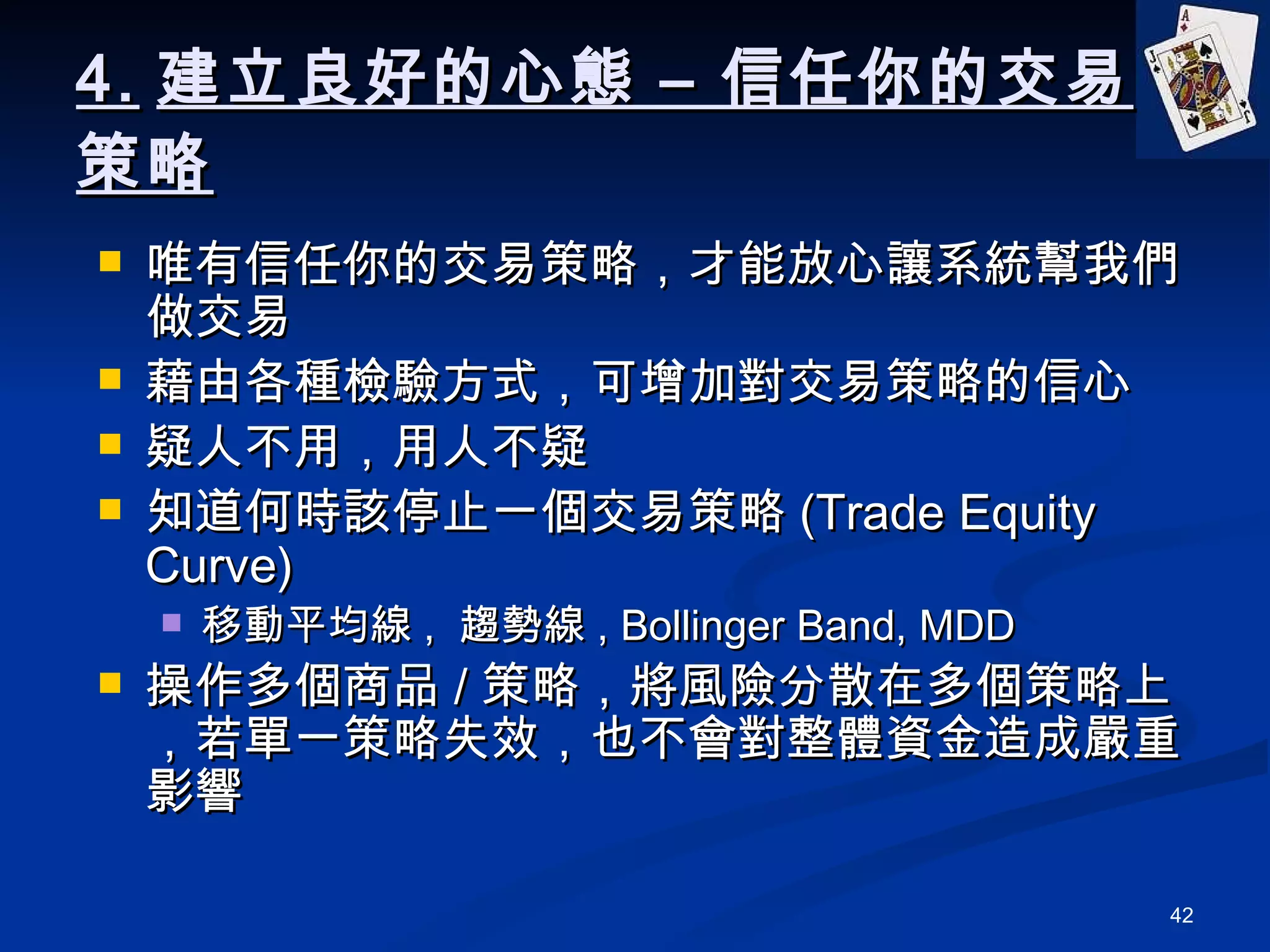 4. 建立良好的心態 – 信任你的交易策略 唯有信任你的交易策略，才能放心讓系統幫我們做交易 藉由各種檢驗方式，可增加對交易策略的信心 疑人不用，用人不疑 知道何時該停止一個交易策略 (Trade Equity Curve) 移動平均線 ,  趨勢線 , Bollinger Band, MDD 操作多個商品 / 策略，將風險分散在多個策略上，若單一策略失效，也不會對整體資金造成嚴重影響 