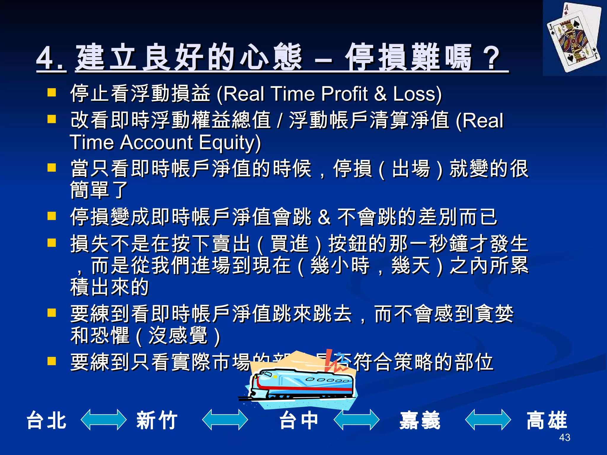 4. 建立良好的心態 – 停損難嗎？ 停止看浮動損益 (Real Time Profit & Loss) 改看即時浮動權益總值 / 浮動帳戶清算淨值 (Real Time Account Equity) 當只看即時帳戶淨值的時候，停損 ( 出場 ) 就變的很簡單了 停損變成即時帳戶淨值會跳 & 不會跳的差別而已 損失不是在按下賣出 ( 買進 ) 按鈕的那一秒鐘才發生，而是從我們進場到現在 ( 幾小時，幾天 ) 之內所累積出來的 要練到看即時帳戶淨值跳來跳去，而不會感到貪婪和恐懼 ( 沒感覺 ) 要練到只看實際市場的部位是否符合策略的部位 台北 新竹 台中 嘉義 高雄 