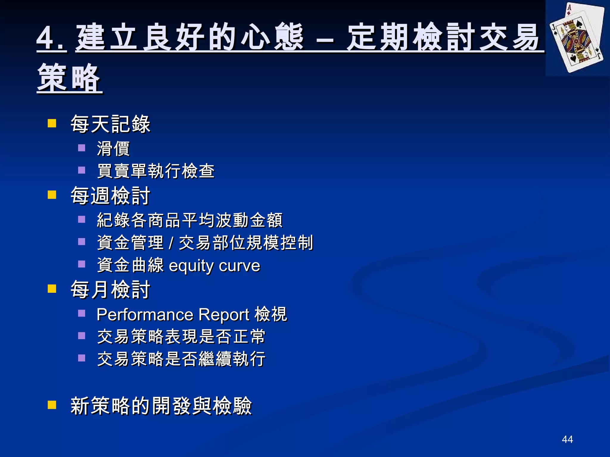 4. 建立良好的心態 – 定期檢討交易策略 每天記錄 滑價 買賣單執行檢查 每週檢討 紀錄各商品平均波動金額 資金管理 / 交易部位規模控制 資金曲線 equity curve 每月檢討 Performance Report 檢視 交易策略表現是否正常 交易策略是否繼續執行 新策略的開發與檢驗 