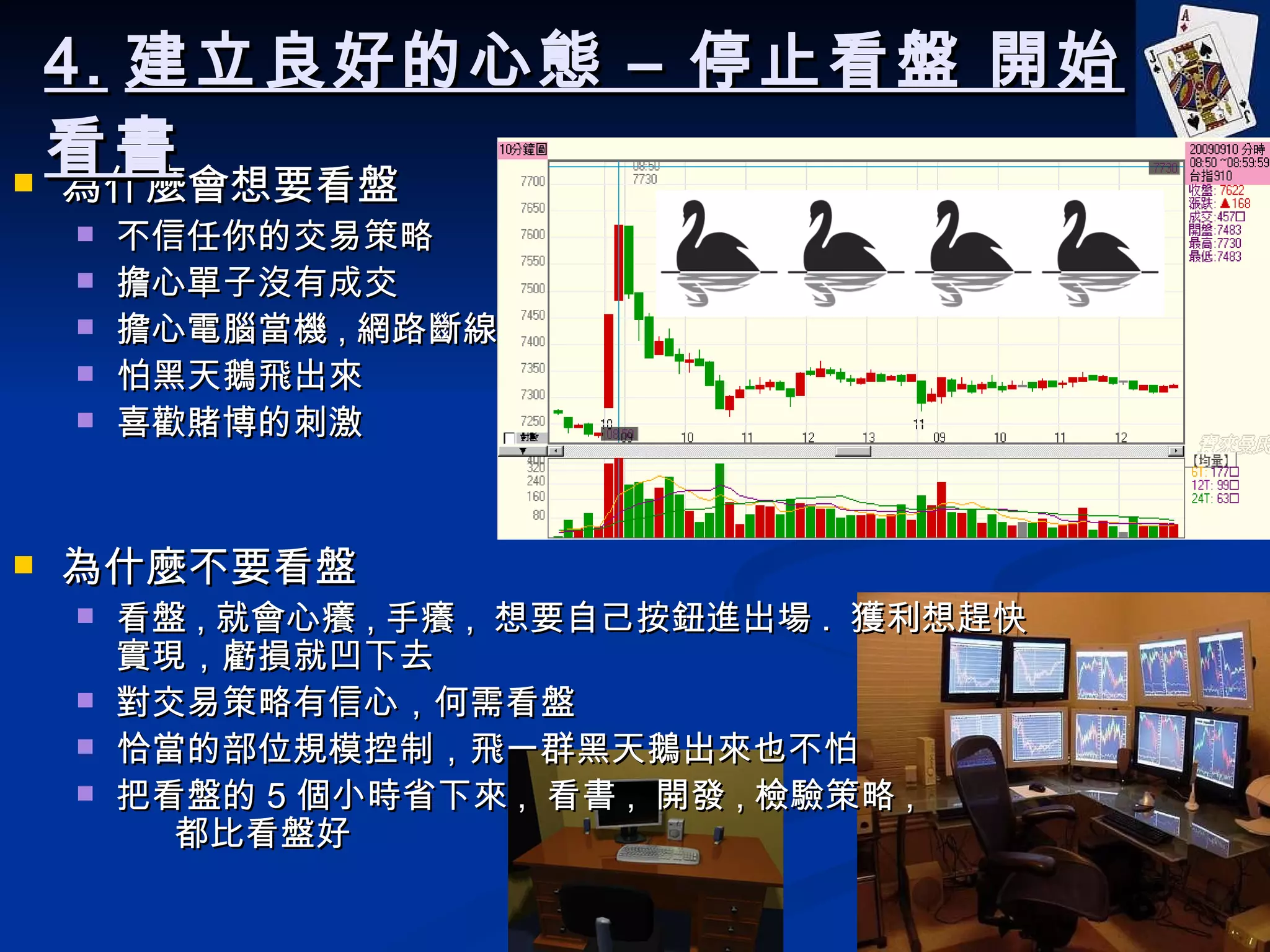 為什麼會想要看盤 不信任你的交易策略 擔心單子沒有成交 擔心電腦當機 , 網路斷線 怕黑天鵝飛出來 喜歡賭博的刺激 為什麼不要看盤 看盤 , 就會心癢 , 手癢 ,  想要自己按鈕進出場 .  獲利想趕快實現，虧損就凹下去 對交易策略有信心，何需看盤 恰當的部位規模控制，飛一群黑天鵝出來也不怕 把看盤的 5 個小時省下來 ,  看書 ,  開發 , 檢驗策略 ,  都比看盤好 4. 建立良好的心態 – 停止看盤 開始看書 