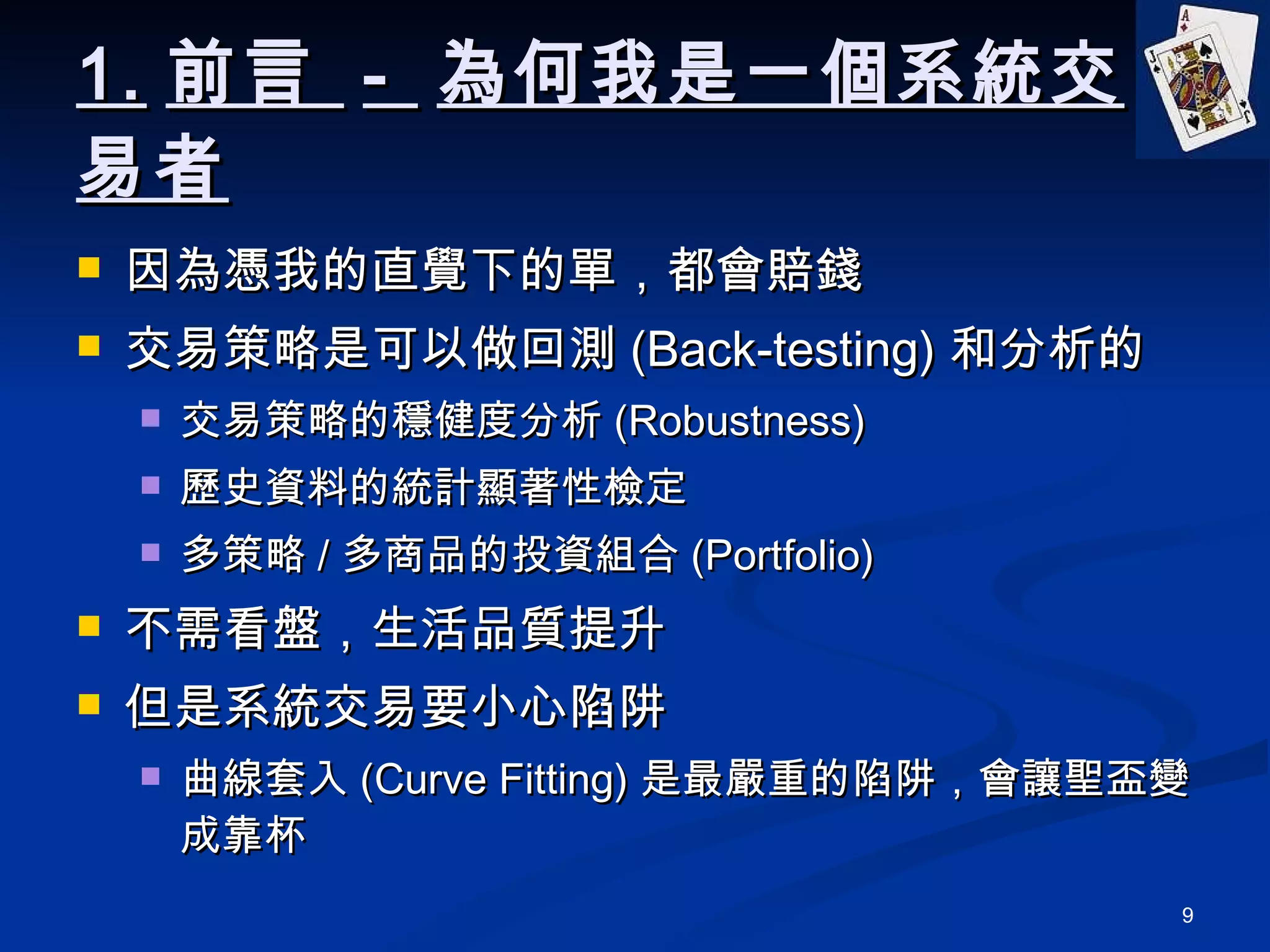 1. 前言  -  為何我是一個系統交易者 因為憑我的直覺下的單，都會賠錢 交易策略是可以做回測 (Back-testing) 和分析的 交易策略的穩健度分析 (Robustness) 歷史資料的統計顯著性檢定 多策略 / 多商品的投資組合 (Portfolio) 不需看盤，生活品質提升 但是系統交易要小心陷阱 曲線套入 (Curve Fitting) 是最嚴重的陷阱，會讓聖盃變成靠杯 