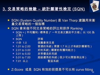 3. ײԵęz C yӋ@ԙz (SQN) SQN (System Quality Number)  Van Tharp hÁײԵһָ SQN ÁͬײԵuȺ Ranking SQN = ( ƽ@ / ˜ʲ )* һ꽻״Δƽ (   100  ) SQN??????? ?  u С  1.0 yÁ 1.01 to 2.00 ͨϵy ( Ҫ 1.7 ϲнyӋ@ ) 2.01 to 3.00 õϵy ( @Ы@ ) 3.01 to 5.00 ǳϵy 5.01 to 7.00 ϵy ( ٿ_ló ) 7.01   }ϵy Z-Score    SQN Чǰǲ curve fitting 