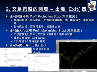 2. ײԵ_l C   Exit(  ) @oͣp Profit Protection Stop( Ҫ ) @^һ̶ ,  ׷ۙͣp{oһc , @Խ , ͣp{Խo ﾀ ,  Aγ ,  Aγ @󻯳 Profit Maximizing Stop( Ҫ ) ѫ@»ȥ , Ǿ߀ϝqоu @Ŀ˳ Profit Target RSI ^ 70 ĕru ̶rg Fix Bar Exit Mᣬ̶ x  K  ͨÁyԇMЧ 