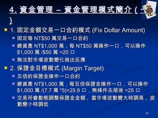 4. Y C Yģʽ ( һ ) 1. ̶~һںϼsģʽ (Fix Dollar Amount) ̶ÿ NT$50 fһںϼs Ya NT$1,000 fÿ NT$50 fһڣԲ $1,000 f /$50 f =20  oЈ׃ 2. CĿģʽ (Margin Target) 屶ıCһںϼs Ya NT$1,000 fÿ屶CһڣԲ $1,000 f /(7.7 f *5)=25.9 ڣolȥβ =25  ӑB{C~ ,  Ј׃r{ ,  ׃Сr{ 