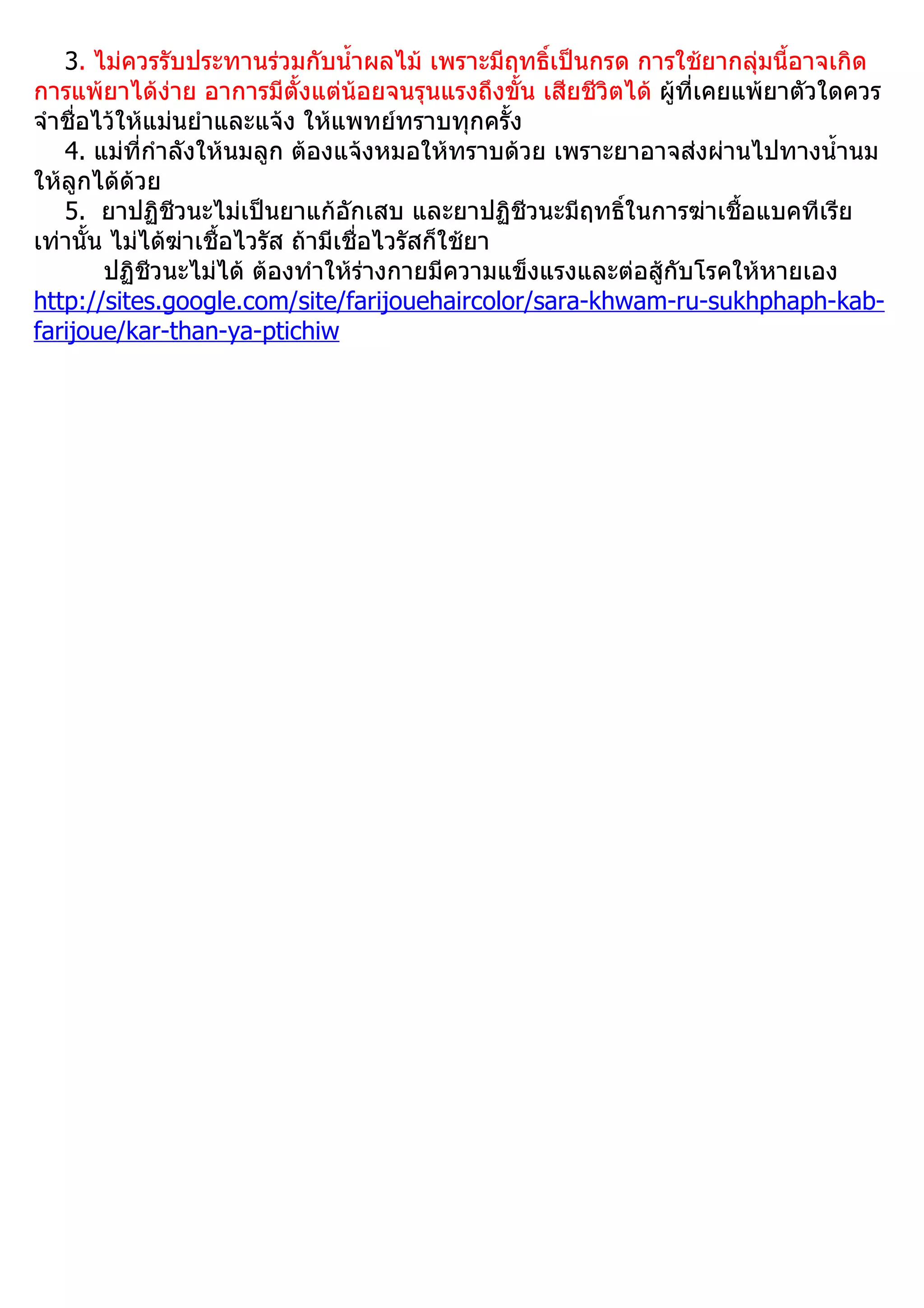 3. ไม่ควรรับประทานร่วมกับนำ้าผลไม้ เพราะมีฤทธิ์เป็นกรด การใช้ยากลุ่มนี้อาจเกิด
การแพ้ยาได้ง่าย อาการมีตั้งแต่น้อยจนรุนแรงถึงขั้น เสียชีวิตได้ ผู้ที่เคยแพ้ยาตัวใดควร
จำาชื่อไว้ให้แม่นยำาและแจ้ง ให้แพทย์ทราบทุกครั้ง
   4. แม่ที่กำาลังให้นมลูก ต้องแจ้งหมอให้ทราบด้วย เพราะยาอาจส่งผ่านไปทางนำ้านม
ให้ลูกได้ด้วย
   5. ยาปฏิชีวนะไม่เป็นยาแก้อักเสบ และยาปฏิชีวนะมีฤทธิ์ในการฆ่าเชื้อแบคทีเรีย
เท่านั้น ไม่ได้ฆ่าเชื้อไวรัส ถ้ามีเชื่อไวรัสก็ใช้ยา
        ปฏิชีวนะไม่ได้ ต้องทำาให้ร่างกายมีความแข็งแรงและต่อสู้กับโรคให้หายเอง
http://sites.google.com/site/farijouehaircolor/sara-khwam-ru-sukhphaph-kab-
farijoue/kar-than-ya-ptichiw
 