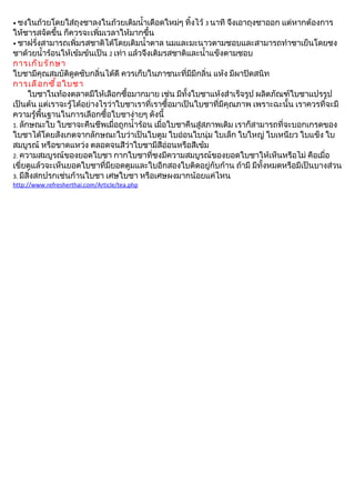 • ชงในถ้วยโดยใส่ถุงชาลงในถ้วยเติมนำำาเดือดใหม่ๆ ทิำงไว้ 3 นาที   จึงเอาถุงชาออก แต่หากต้องการ
ให้ชารสจัดขึำน ก็ควรจะเพิ่มเวลาให้มากขึำน
• ชาฝรั่งสามารถเพิ่มรสชาติได้โดยเติมนำำาตาล นมและมะนาวตามชอบและสามารถทำาชาเย็นโดยชง
ชาด้วยนำำาร้อนให้เข้มข้นเป็น 2 เท่า แล้วจึงเติมรสชาติและนำำาแข็งตามชอบ
การเก็ บ รั ก ษา
ใบชามีคุณสมบัติดูดซับกลิ่นได้ดี ควรเก็บในภาชนะที่มีมีกลิ่น แห้ง มีผาปิดสนิท
การเลื อ กซื ำ อ ใบชา
      ใบชาในท้องตลาดมีให้เลือกซืำอมากมาย เช่น มีทัำงใบชาแห้งสำาเร็จรูป ผลิตภัณฑ์ใบชาแปรรูป
เป็นต้น แต่เราจะรู้ได้อย่างไรว่าใบชาเราที่เราซืำอมาเป็นใบชาที่มีคุณภาพ เพราะฉะนัำน เราควรที่จะมี
ความรู้พืำนฐานในการเลือกซืำอใบชาง่ายๆ ดังนีำ
1. ลักษณะใบ ใบชาจะคืนชีพเมื่อถูกนำำาร้อน เมื่อใบชาคืนสู่สภาพเดิม เราก็สามารถที่จะบอกเกรดของ
ใบชาได้โดยสังเกตจากลักษณะใบว่าเป็นใบตูม ใบอ่อนใบนุ่ม ใบเล็ก ใบใหญ่ ใบเหนียว ใบแข็ง ใบ
สมบูรณ์ หรือขาดแหว่ง ตลอดจนสีว่าใบชามีสีอ่อนหรือสีเข้ม
2. ความสมบูรณ์ของยอดใบชา กากใบชาที่ชงมีความสมบูรณ์ของยอดใบชาให้เห็นหรือไม่ คือเมื่อ
เขี่ยดูแล้วจะเห็นยอดใบชาที่มียอดตูมและใบอีกสองใบติดอยู่กับก้าน ถ้ามี มีทัำงหมดหรือมีเป็นบางส่วน
3. มีสิ่งสกปรกเช่นก้านใบชา เศษใบชา หรือเศษผงมากน้อยแค่ไหน
http://www.refresherthai.com/Article/tea.php
 