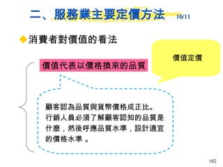 二、服務業主要定價方法  10/11   消費者對價值的看法 價值代表以價格換來的品質 顧客認為品質與貨幣價格成正比。 行銷人員必須了解顧客認知的品質是什麼，然後呼應品質水準，設計適宜的價格水準 。  價值定價 