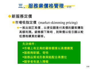 三、服務業價格管理  1/15   新服務定價 市場吸脂定價  (market-skimming pricing) 一推出就訂高價，以便從願意付高價的顧客賺取高額利潤。銷售額下降時，則降價以吸引願以較低價格購買的顧客。  先決條件 : 市場上有足夠的顧客願意以高價購買 服務夠新穎、奇特 服務品質或形象與能配合高價位 競爭者有進入障礙 