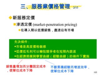 三、服務業價格管理  2/15   新服務定價 滲透定價 (market-penetration pricing)  在導入期以低價銷售，盡速佔有市場 先決條件 : 市場是高度價格敏感 低價低毛利可以嚇阻競爭者在短期內跟進 在經濟規模與學習曲線（經驗曲線）的條件下實施 銷售量增加而分攤固定成本，使單位成本下降 不斷累積經驗而增進效率，使單位成本下降 