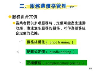 三、服務業價格管理  3/15   服務組合定價 當業者提供多項服務時，定價可能產生連動效應，應注意各服務的關係，以作為服務組合定價的依據。 價格結構化（ price framing ）  配套式定價（ bundle pricing ）  互補價格（ complementary pricing ）  