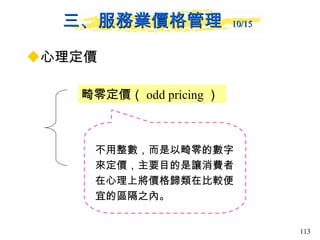 三、服務業價格管理  10/15   心理定價 畸零定價（ odd pricing ）  不用整數，而是以畸零的數字來定價，主要目的是讓消費者在心理上將價格歸類在比較便宜的區隔之內。  